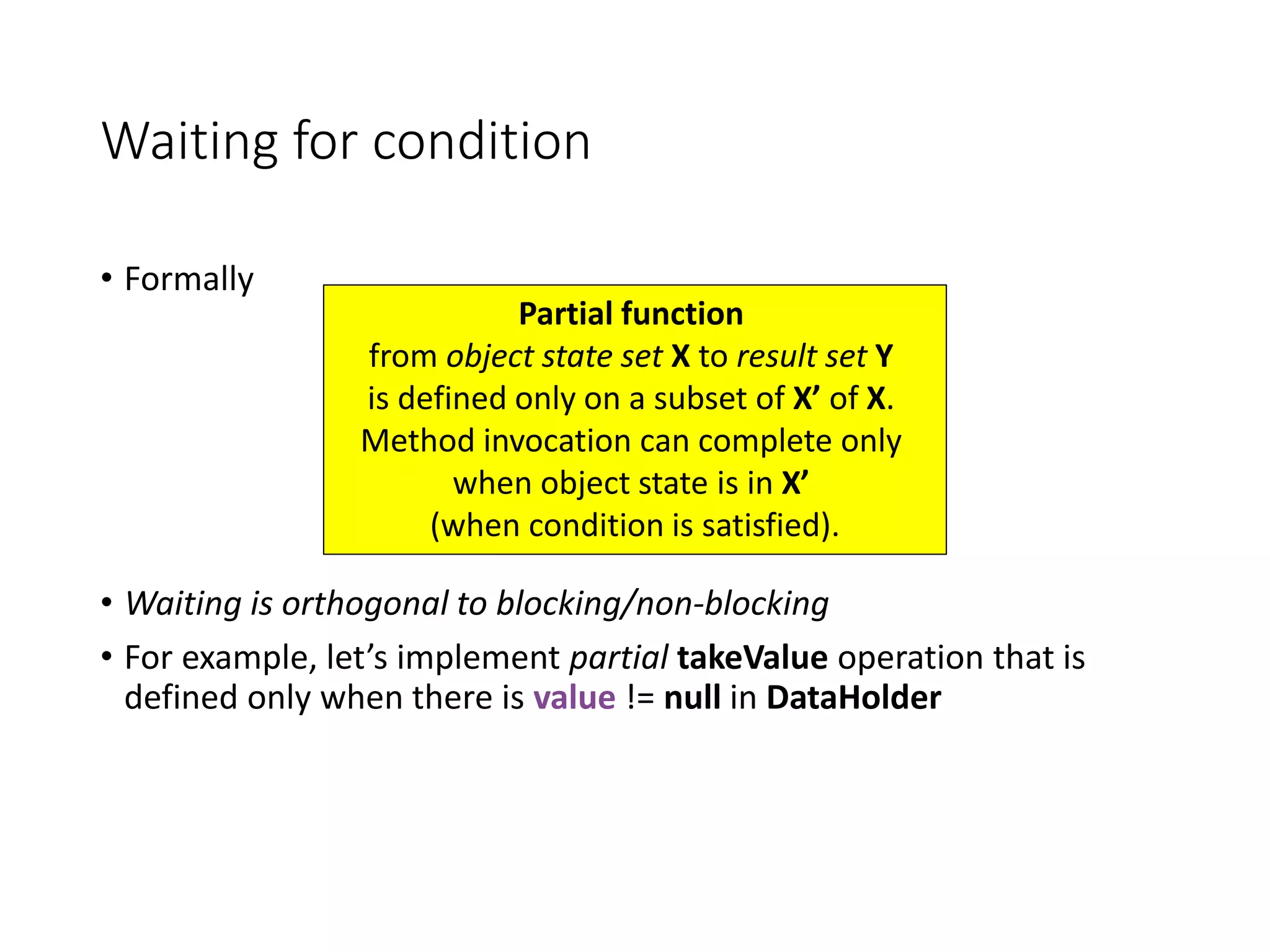 Waiting for condition
• Formally
• Waiting is orthogonal to blocking/non-blocking
• For example, let’s implement partial takeValue operation that is
defined only when there is value != null in DataHolder
Partial function
from object state set X to result set Y
is defined only on a subset of X’ of X.
Method invocation can complete only
when object state is in X’
(when condition is satisfied).
 
