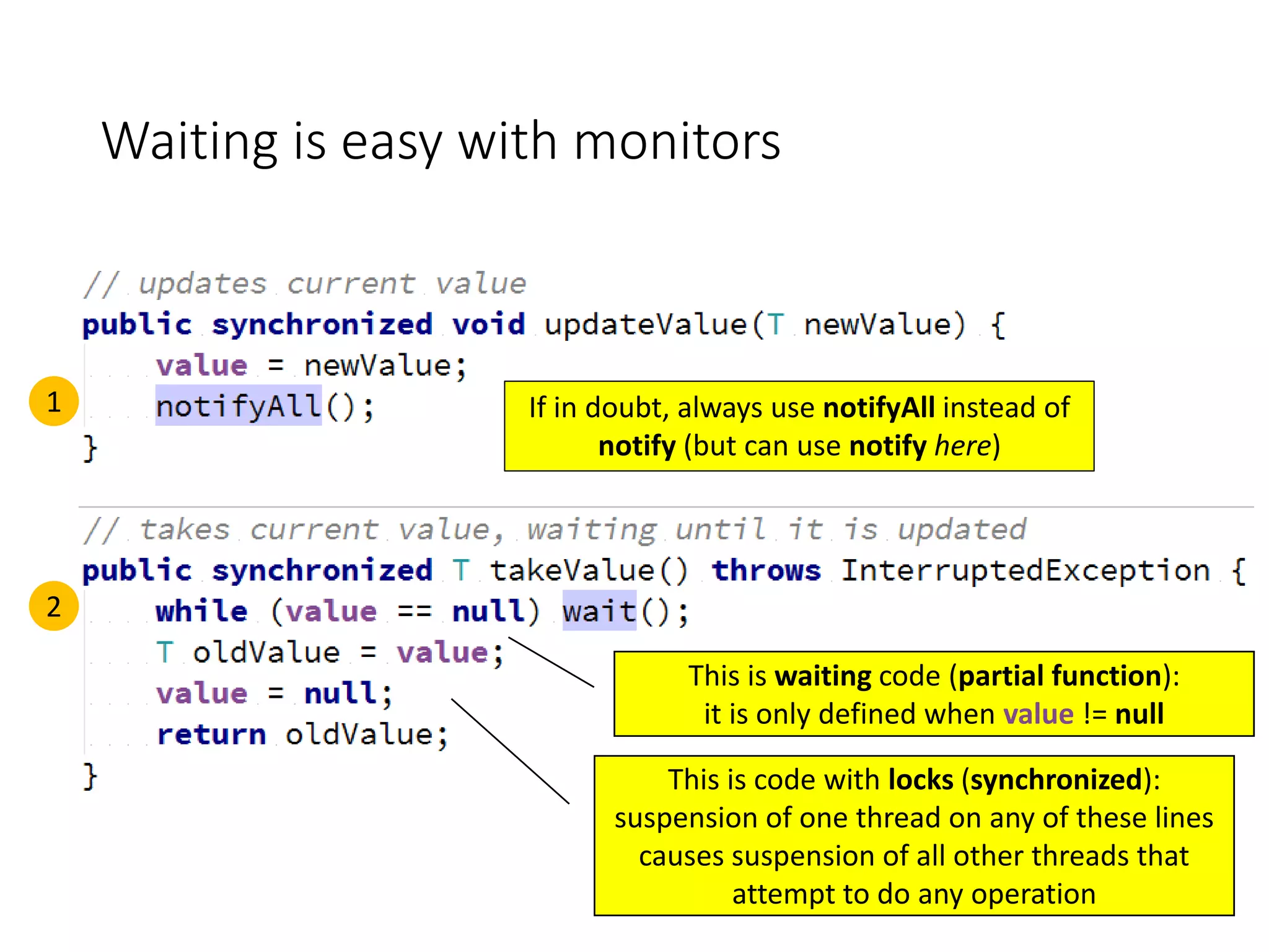 Waiting is easy with monitors
1
2
If in doubt, always use notifyAll instead of
notify (but can use notify here)
This is code with locks (synchronized):
suspension of one thread on any of these lines
causes suspension of all other threads that
attempt to do any operation
This is waiting code (partial function):
it is only defined when value != null
 