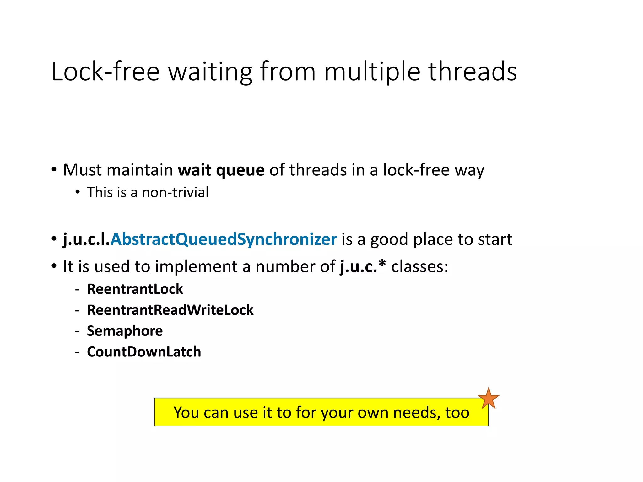 Lock-free waiting from multiple threads
• Must maintain wait queue of threads in a lock-free way
• This is a non-trivial
• j.u.c.l.AbstractQueuedSynchronizer is a good place to start
• It is used to implement a number of j.u.c.* classes:
- ReentrantLock
- ReentrantReadWriteLock
- Semaphore
- CountDownLatch
You can use it to for your own needs, too
 