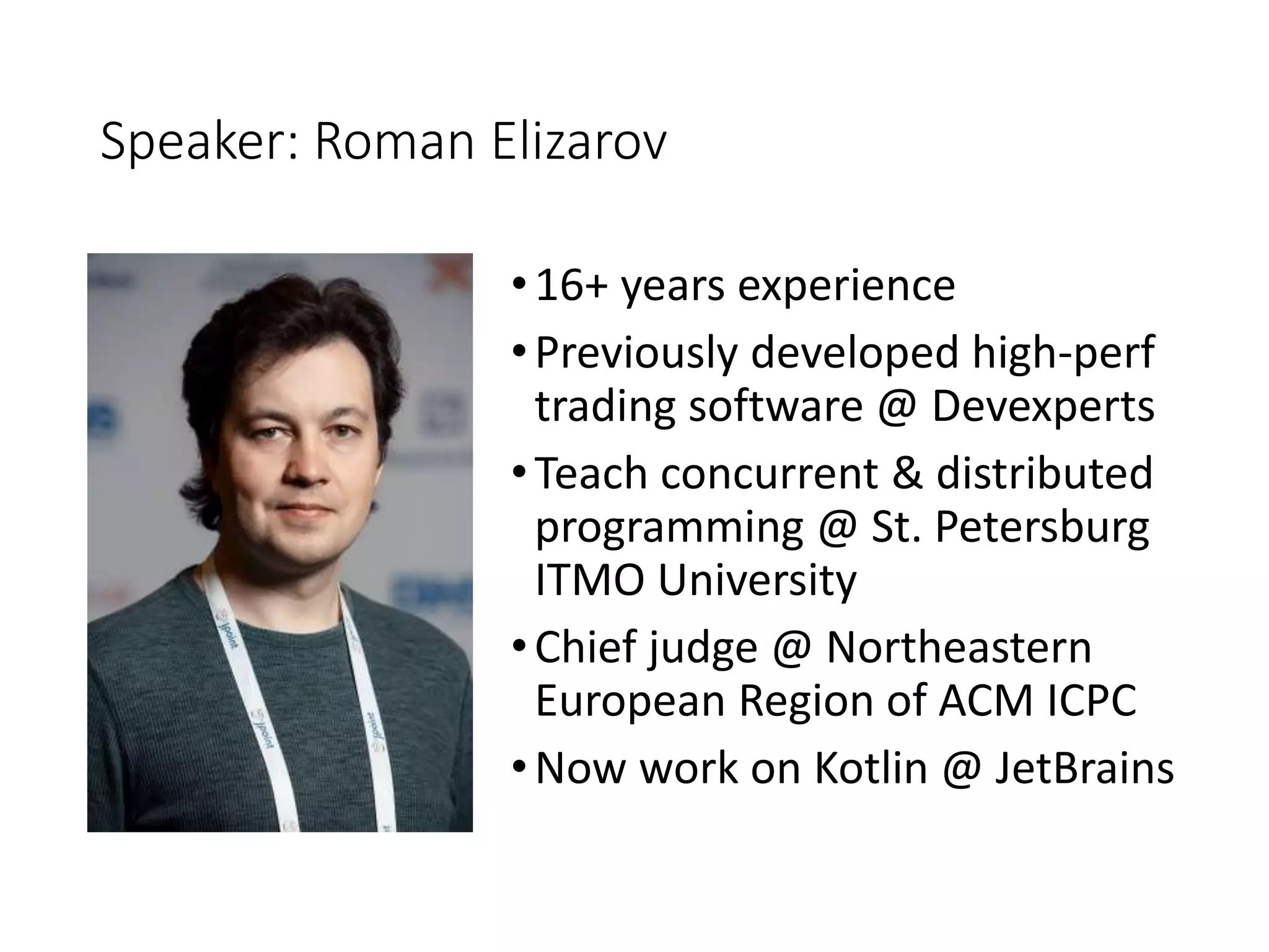 Speaker: Roman Elizarov
•16+ years experience
•Previously developed high-perf
trading software @ Devexperts
•Teach concurrent & distributed
programming @ St. Petersburg
ITMO University
•Chief judge @ Northeastern
European Region of ACM ICPC
•Now work on Kotlin @ JetBrains
 