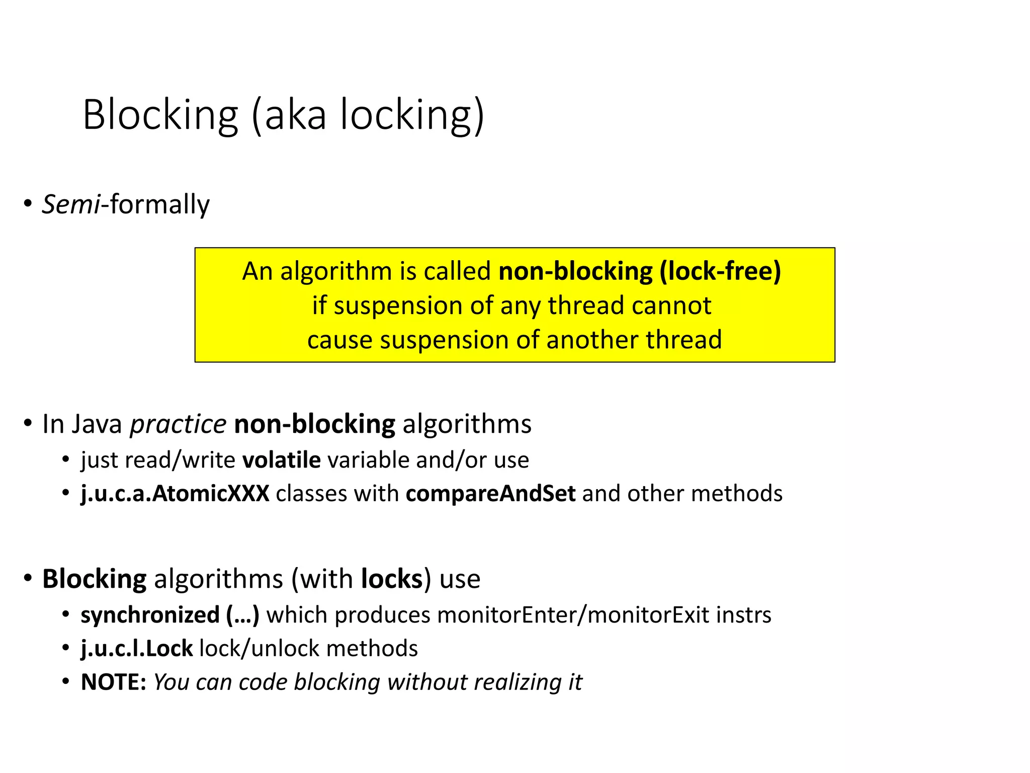 Blocking (aka locking)
• Semi-formally
• In Java practice non-blocking algorithms
• just read/write volatile variable and/or use
• j.u.c.a.AtomicXXX classes with compareAndSet and other methods
• Blocking algorithms (with locks) use
• synchronized (…) which produces monitorEnter/monitorExit instrs
• j.u.c.l.Lock lock/unlock methods
• NOTE: You can code blocking without realizing it
An algorithm is called non-blocking (lock-free)
if suspension of any thread cannot
cause suspension of another thread
 