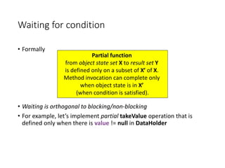 Waiting for condition
• Formally
• Waiting is orthogonal to blocking/non-blocking
• For example, let’s implement partial takeValue operation that is
defined only when there is value != null in DataHolder
Partial function
from object state set X to result set Y
is defined only on a subset of X’ of X.
Method invocation can complete only
when object state is in X’
(when condition is satisfied).
 