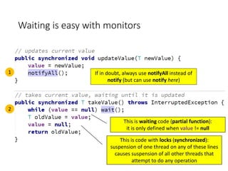 Waiting is easy with monitors
1
2
If in doubt, always use notifyAll instead of
notify (but can use notify here)
This is code with locks (synchronized):
suspension of one thread on any of these lines
causes suspension of all other threads that
attempt to do any operation
This is waiting code (partial function):
it is only defined when value != null
 