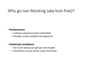 Why go non-blocking (aka lock-free)?
• Performance
• Locking is expensive when contended
• Actually, context switches are expensive
• Dead-lock avoidance
• Too much locking can get you into trouble
• Sometimes it is just easier to get rid of locks
 