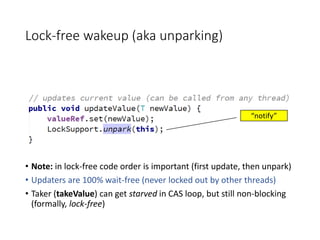 Lock-free wakeup (aka unparking)
• Note: in lock-free code order is important (first update, then unpark)
• Updaters are 100% wait-free (never locked out by other threads)
• Taker (takeValue) can get starved in CAS loop, but still non-blocking
(formally, lock-free)
“notify”
 