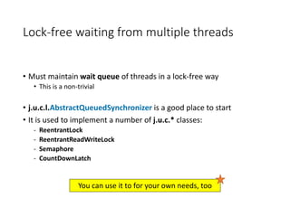 Lock-free waiting from multiple threads
• Must maintain wait queue of threads in a lock-free way
• This is a non-trivial
• j.u.c.l.AbstractQueuedSynchronizer is a good place to start
• It is used to implement a number of j.u.c.* classes:
- ReentrantLock
- ReentrantReadWriteLock
- Semaphore
- CountDownLatch
You can use it to for your own needs, too
 