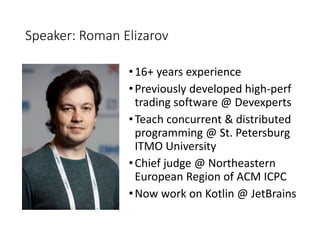 Speaker: Roman Elizarov
•16+ years experience
•Previously developed high-perf
trading software @ Devexperts
•Teach concurrent & distributed
programming @ St. Petersburg
ITMO University
•Chief judge @ Northeastern
European Region of ACM ICPC
•Now work on Kotlin @ JetBrains
 