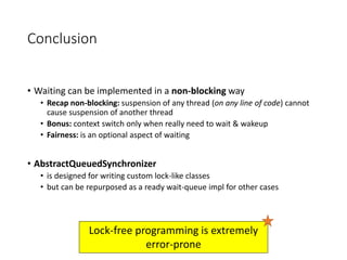 Conclusion
• Waiting can be implemented in a non-blocking way
• Recap non-blocking: suspension of any thread (on any line of code) cannot
cause suspension of another thread
• Bonus: context switch only when really need to wait & wakeup
• Fairness: is an optional aspect of waiting
• AbstractQueuedSynchronizer
• is designed for writing custom lock-like classes
• but can be repurposed as a ready wait-queue impl for other cases
Lock-free programming is extremely
error-prone
 