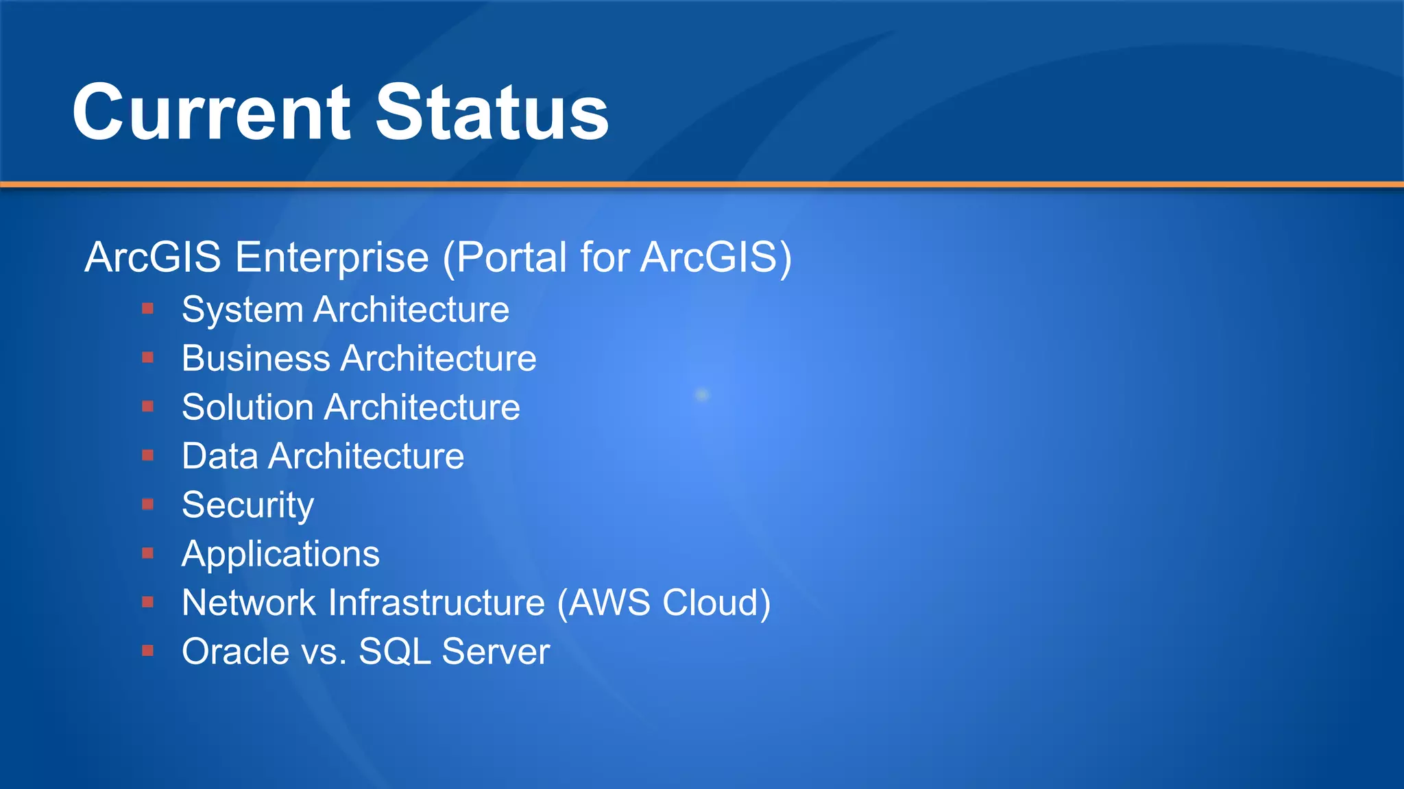 Current Status
ArcGIS Enterprise (Portal for ArcGIS)
 System Architecture
 Business Architecture
 Solution Architecture
 Data Architecture
 Security
 Applications
 Network Infrastructure (AWS Cloud)
 Oracle vs. SQL Server
 