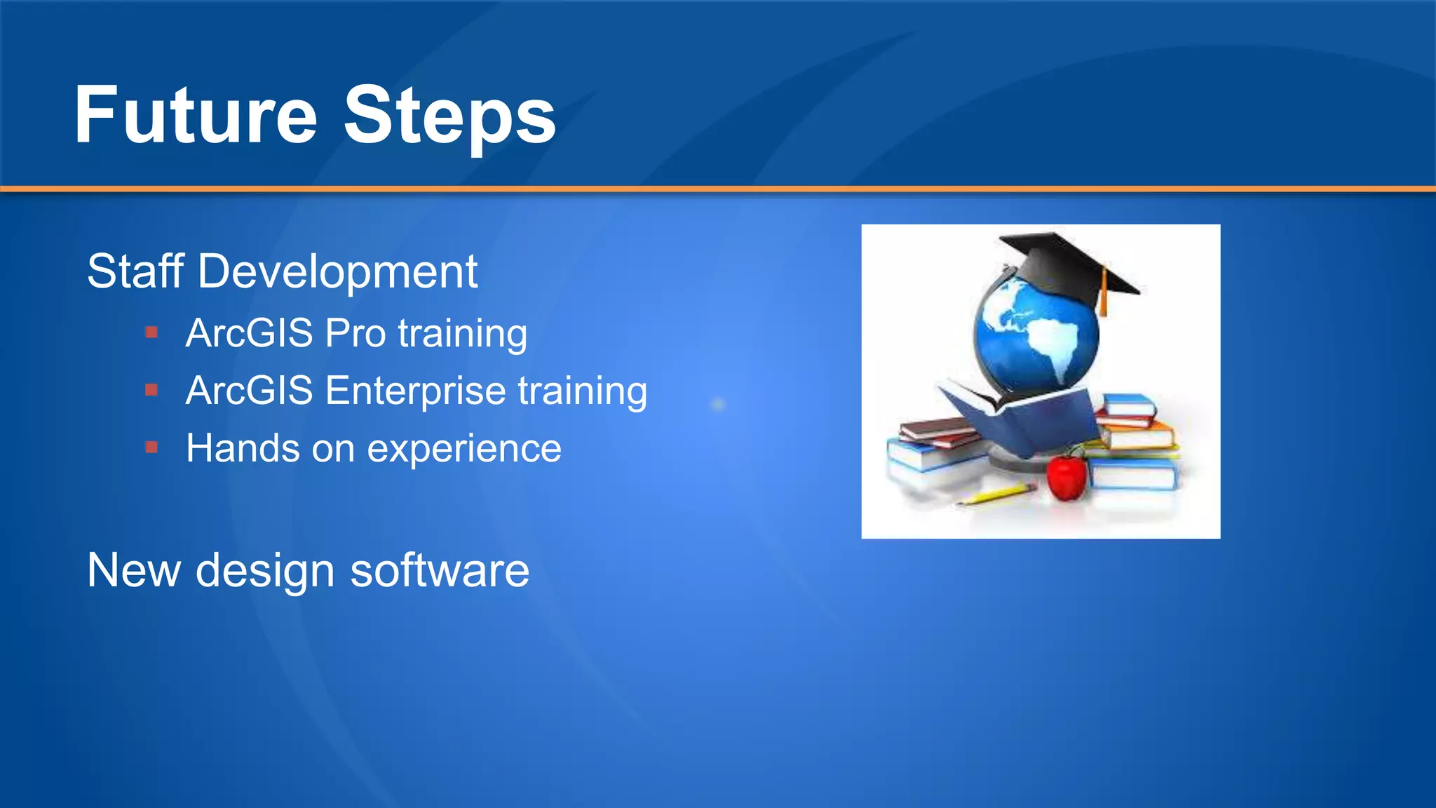 Future Steps
Staff Development
 ArcGIS Pro training
 ArcGIS Enterprise training
 Hands on experience
New design software
 