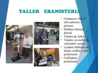 TALLER EBANISTERIA
• Compresor 3hp 12
cfm cabezote 2
pistones
• Pulidora Manual
dewalt
• Taladro de Árbol
• Taladro reversible de
velocidad variada
• Lijadora Múltiple de
banda, rodillo y plato
profesional
• Colilladora
profesional
 