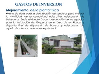 GASTOS DE INVERSION
Mejoramiento de la planta física
•Mano de obra para la construcción de senderos para mejorar
la movilidad, de la comunidad educativa, adecuación de
bebederos Sede Alejandro Duran, adecuación de los espacios
para la instalación de lámparas en el área de los kioscos y
deposito final de disposición de basuras y adecuación de
repello de muros exteriores sede principal.
 