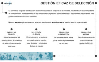 GESTIÓN EFICAZ DE SELECCIÓN
La coyuntura exige ser asertivos en las incorporaciones de personas a la empresa, resultando un factor importante
de competitividad. Para obtenerlo se requiere diseñar un proceso idóneo adaptado a las diferentes necesidades para
garantizar la inversión costo- beneficio.
Nuestra Metodología se desarrolla acorde a las diferentes Modalidades de nuestro servicio especializado:
EXECUTIVE
SEARCH
SELECCIÓN
CLÁSICA
SELECCIÓN
COMPARTIDA
Utiliza las técnicas del
hunting dentro de una labor
de selección sumamente
reservada.
El reclutamiento se sustenta
principalmente en nuestra
base de datos y principales
bolsas de trabajo.
La empresa cliente utiliza
por si misma algunas tareas
del proceso.
SELECCIÓN
MASIVA
Permite incrementar la
productividad del
equipo de RR HH.
 