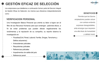 GESTIÓN EFICAZ DE SELECCIÓN
BENEFICIOS
Permite que los futuros
empleadores puedan actuar
con certeza evitando
sorpresas desagradables,
ante encargos que requieran
una alta dosis de honestidad
y calidad moral.
Los subprocesos que detallamos a continuación forman parte del Servicio Integral
de Gestión Eficaz de Selección, los mismos que ofrecemos independientemente
como:
VERIFICACION PERSONAL
Una Investigación Básica Personal que orienta su labor a lograr ser el
filtro de sus Recursos Humanos para que contengan padrones éticos, a
fin de evitar problemas que puedan afectar negativamente los
rendimientos y la reputación de su compañía, su reporte observa la
investigación en:
• Fiscalías(Civil, Penal, Laboral, Familia, Drogas, Terrorismo y
Delitos aduaneros).
• Antecedentes policiales
• Requisitorias judiciales
• Referencias policiales
• Impedimentos de salida del país
• Referencia penal
 