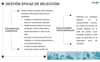 GESTIÓN EFICAZ DE SELECCIÓN
Nuestro equipo de trabajo está entrenado a
constatar el desempeño laboral de los
candidatos.
• Establece si realmente la persona
laboró en las Empresas indicadas.
• Detalla el periodo laboral, funciones
principales, nivel de desempeño y
logros alcanzados en cada una de
ellas.
• Descubre si la información del CV es
fidedigna o si muestran alteraciones en
sus períodos laborados.
• El reporte incluye además la
información del área de RR. HH.
Realizada por psicólogos
expertos en el
comportamiento humano,
que utiliza una conjunto de
pruebas basados en el
perfil del puesto, cuyos
resultados muestran un alto
grado de asertividad en el
desempeño futuro del
candidato.
REFERENCIAS
LABORALES
EVALUACIONES
PSICOLABORALES
 