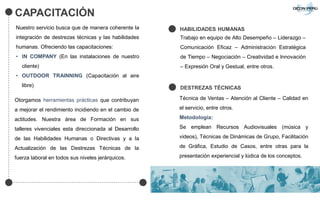 CAPACITACIÓN
Nuestro servicio busca que de manera coherente la
integración de destrezas técnicas y las habilidades
humanas. Ofreciendo las capacitaciones:
• IN COMPANY (En las instalaciones de nuestro
cliente)
• OUTDOOR TRAINNING (Capacitación al aire
libre)
Otorgamos herramientas prácticas que contribuyan
a mejorar el rendimiento incidiendo en el cambio de
actitudes. Nuestra área de Formación en sus
talleres vivenciales esta direccionada al Desarrollo
de las Habilidades Humanas o Directivas y a la
Actualización de las Destrezas Técnicas de la
fuerza laboral en todos sus niveles jerárquicos.
HABILIDADES HUMANAS
Trabajo en equipo de Alto Desempeño – Liderazgo –
Comunicación Eficaz – Administración Estratégica
de Tiempo – Negociación – Creatividad e Innovación
– Expresión Oral y Gestual, entre otros.
DESTREZAS TÉCNICAS
Técnica de Ventas – Atención al Cliente – Calidad en
el servicio, entre otros.
Metodología:
Se emplean Recursos Audiovisuales (música y
videos), Técnicas de Dinámicas de Grupo, Facilitación
de Gráfica, Estudio de Casos, entre otras para la
presentación experiencial y lúdica de los conceptos.
 