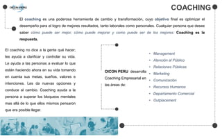 COACHING
El coaching es una poderosa herramienta de cambio y transformación, cuyo objetivo final es optimizar el
desempeño para el logro de mejores resultados, tanto laborales como personales. Cualquier persona que desee
saber cómo puede ser mejor, cómo puede mejorar y como puede ser de los mejores: Coaching es la
respuesta.
El coaching no dice a la gente qué hacer;
les ayuda a clarificar y controlar su vida.
Le ayuda a las personas a evaluar lo que
están haciendo ahora en su vida tomando
en cuenta sus metas, sueños, valores e
intenciones. Les da nuevas opciones y
conduce al cambio. Coaching ayuda a la
persona a superar los bloqueos mentales
mas allá de lo que ellos mismos pensaron
que era posible llegar.
OICON PERU desarrolla
Coaching Empresarial en
las áreas de:
• Management
• Atención al Público
• Relaciones Públicas
• Marketing
• Comunicación
• Recursos Humanos
• Departamento Comercial
• Outplacement
 