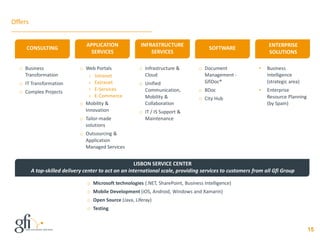 Offers
15
o Business
Transformation
o IT Transformation
o Complex Projects
o Web Portals
› Intranet
› Extranet
› E-Services
› E-Commerce
o Mobility &
Innovation
o Tailor-made
solutions
o Outsourcing &
Application
Managed Services
o Infrastructure &
Cloud
o Unified
Communication,
Mobility &
Collaboration
o IT / IS Support &
Maintenance
o Document
Management -
GfiDoc®
o BDoc
o City Hub
o Microsoft technologies (.NET, SharePoint, Business Intelligence)
o Mobile Development (iOS, Android, Windows and Xamarin)
o Open Source (Java, Liferay)
o Testing
LISBON SERVICE CENTER
A top-skilled delivery center to act on an international scale, providing services to customers from all Gfi Group
• Business
Intelligence
(strategic area)
• Enterprise
Resource Planning
(by Spain)
SOFTWARECONSULTING
APPLICATION
SERVICES
INFRASTRUCTURE
SERVICES
ENTERPRISE
SOLUTIONS
 