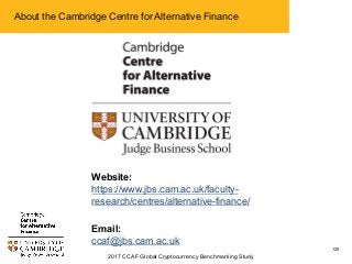 2017 CCAF Global Cryptocurrency Benchmarking Study
125
About the Cambridge Centre for Alternative Finance
Website:
https://www.jbs.cam.ac.uk/faculty-
research/centres/alternative-finance/
Email:
ccaf@jbs.cam.ac.uk
 