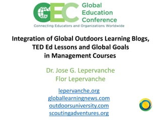 Integration of Global Outdoors Learning Blogs,
TED Ed Lessons and Global Goals
in Management Courses
Dr. Jose G. Lepervanche
Flor Lepervanche
lepervanche.org
globallearningnews.com
outdoorsuniversity.com
scoutingadventures.org
 