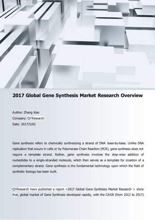 Email: sales@qyresearch.com; Tel: 001-6262952442 0086-1082945717; http://www.qyresearch.com 1
2017 Global Gene Synthesis Market Research Overview
Author: Zhang Xiao
Company: QYResearch
Date: 2017/5/02
Gene synthesis refers to chemically synthesizing a strand of DNA base-by-base. Unlike DNA
replication that occurs in cells or by Polymerase Chain Reaction (PCR), gene synthesis does not
require a template strand. Rather, gene synthesis involves the step-wise addition of
nucleotides to a single-stranded molecule, which then serves as a template for creation of a
complementary strand. Gene synthesis is the fundamental technology upon which the field of
synthetic biology has been built.
QYResearch have published a report <2017 Global Gene Synthesis Market Research > show
that, global market of Gene Synthesis developed rapidly, with the CAGR (from 2012 to 2017)
 