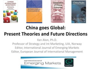 China goes Global:
Present Theories and Future Directions
Ilan Alon, Ph.D.
Professor of Strategy and Int Marketing, UiA, Norway
Editor, International Journal of Emerging Markets
Editor, European Journal of International Management
 