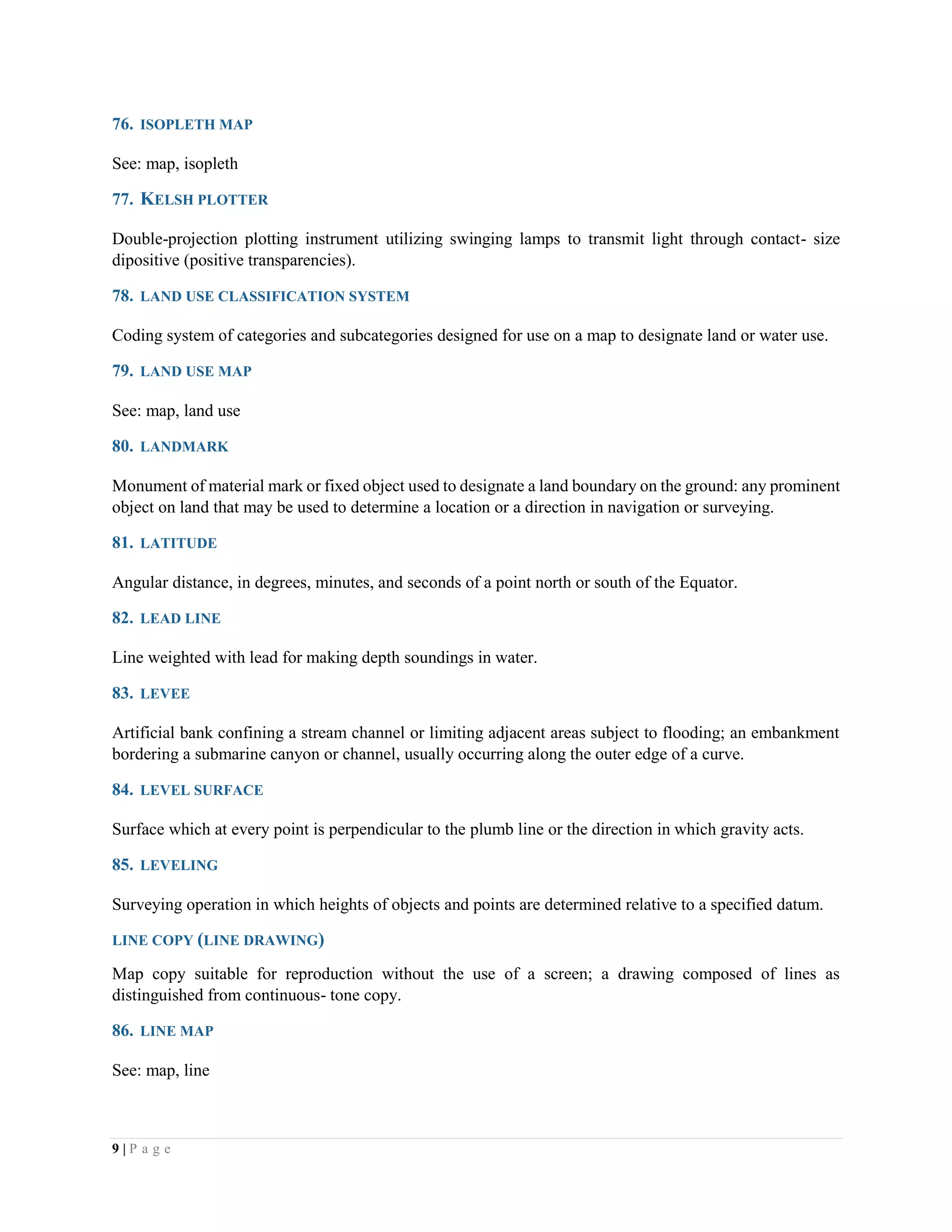 9 | P a g e
76. ISOPLETH MAP
See: map, isopleth
77. KELSH PLOTTER
Double-projection plotting instrument utilizing swinging lamps to transmit light through contact- size
dipositive (positive transparencies).
78. LAND USE CLASSIFICATION SYSTEM
Coding system of categories and subcategories designed for use on a map to designate land or water use.
79. LAND USE MAP
See: map, land use
80. LANDMARK
Monument of material mark or fixed object used to designate a land boundary on the ground: any prominent
object on land that may be used to determine a location or a direction in navigation or surveying.
81. LATITUDE
Angular distance, in degrees, minutes, and seconds of a point north or south of the Equator.
82. LEAD LINE
Line weighted with lead for making depth soundings in water.
83. LEVEE
Artificial bank confining a stream channel or limiting adjacent areas subject to flooding; an embankment
bordering a submarine canyon or channel, usually occurring along the outer edge of a curve.
84. LEVEL SURFACE
Surface which at every point is perpendicular to the plumb line or the direction in which gravity acts.
85. LEVELING
Surveying operation in which heights of objects and points are determined relative to a specified datum.
LINE COPY (LINE DRAWING)
Map copy suitable for reproduction without the use of a screen; a drawing composed of lines as
distinguished from continuous- tone copy.
86. LINE MAP
See: map, line
 