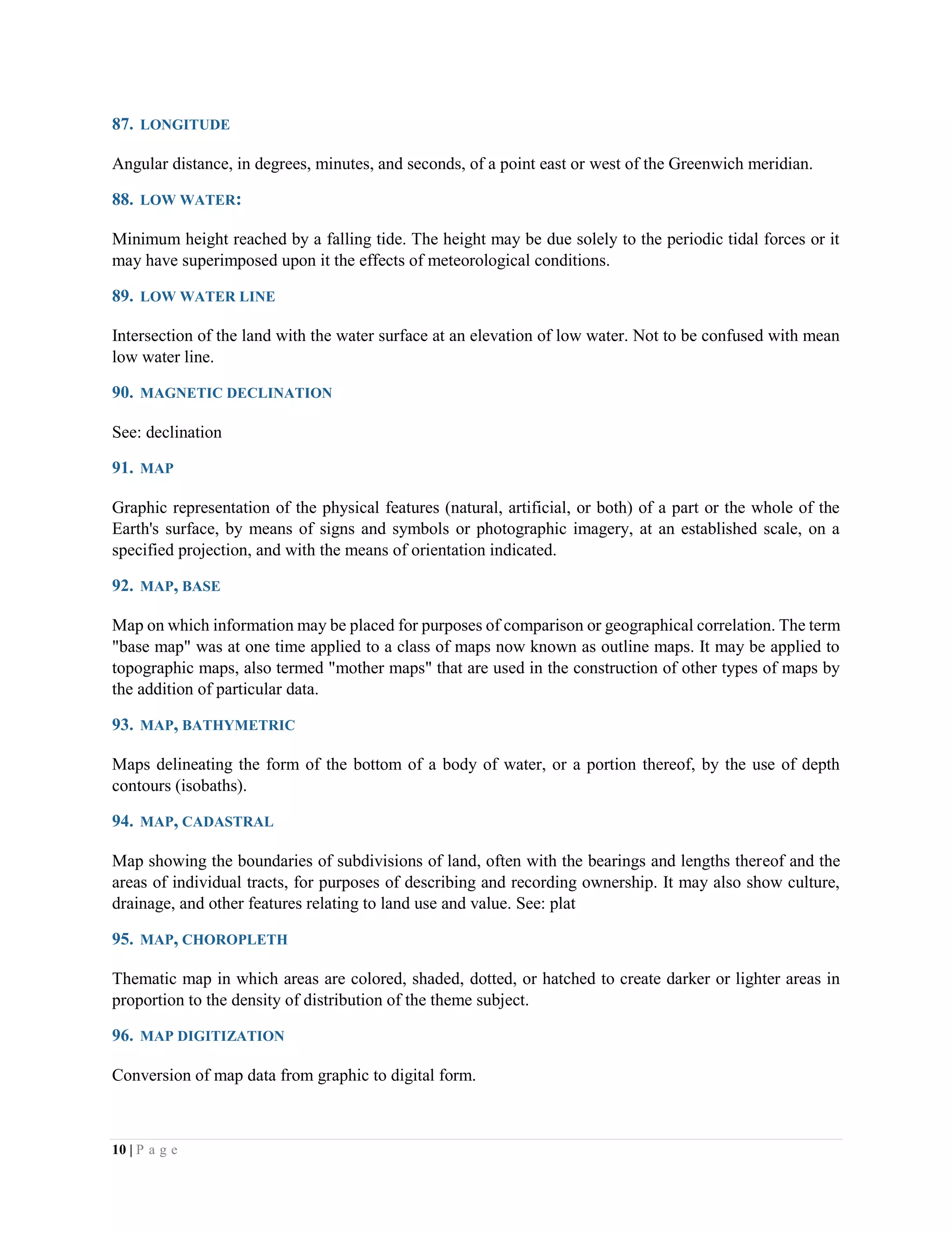 10 | P a g e
87. LONGITUDE
Angular distance, in degrees, minutes, and seconds, of a point east or west of the Greenwich meridian.
88. LOW WATER:
Minimum height reached by a falling tide. The height may be due solely to the periodic tidal forces or it
may have superimposed upon it the effects of meteorological conditions.
89. LOW WATER LINE
Intersection of the land with the water surface at an elevation of low water. Not to be confused with mean
low water line.
90. MAGNETIC DECLINATION
See: declination
91. MAP
Graphic representation of the physical features (natural, artificial, or both) of a part or the whole of the
Earth's surface, by means of signs and symbols or photographic imagery, at an established scale, on a
specified projection, and with the means of orientation indicated.
92. MAP, BASE
Map on which information may be placed for purposes of comparison or geographical correlation. The term
"base map" was at one time applied to a class of maps now known as outline maps. It may be applied to
topographic maps, also termed "mother maps" that are used in the construction of other types of maps by
the addition of particular data.
93. MAP, BATHYMETRIC
Maps delineating the form of the bottom of a body of water, or a portion thereof, by the use of depth
contours (isobaths).
94. MAP, CADASTRAL
Map showing the boundaries of subdivisions of land, often with the bearings and lengths thereof and the
areas of individual tracts, for purposes of describing and recording ownership. It may also show culture,
drainage, and other features relating to land use and value. See: plat
95. MAP, CHOROPLETH
Thematic map in which areas are colored, shaded, dotted, or hatched to create darker or lighter areas in
proportion to the density of distribution of the theme subject.
96. MAP DIGITIZATION
Conversion of map data from graphic to digital form.
 