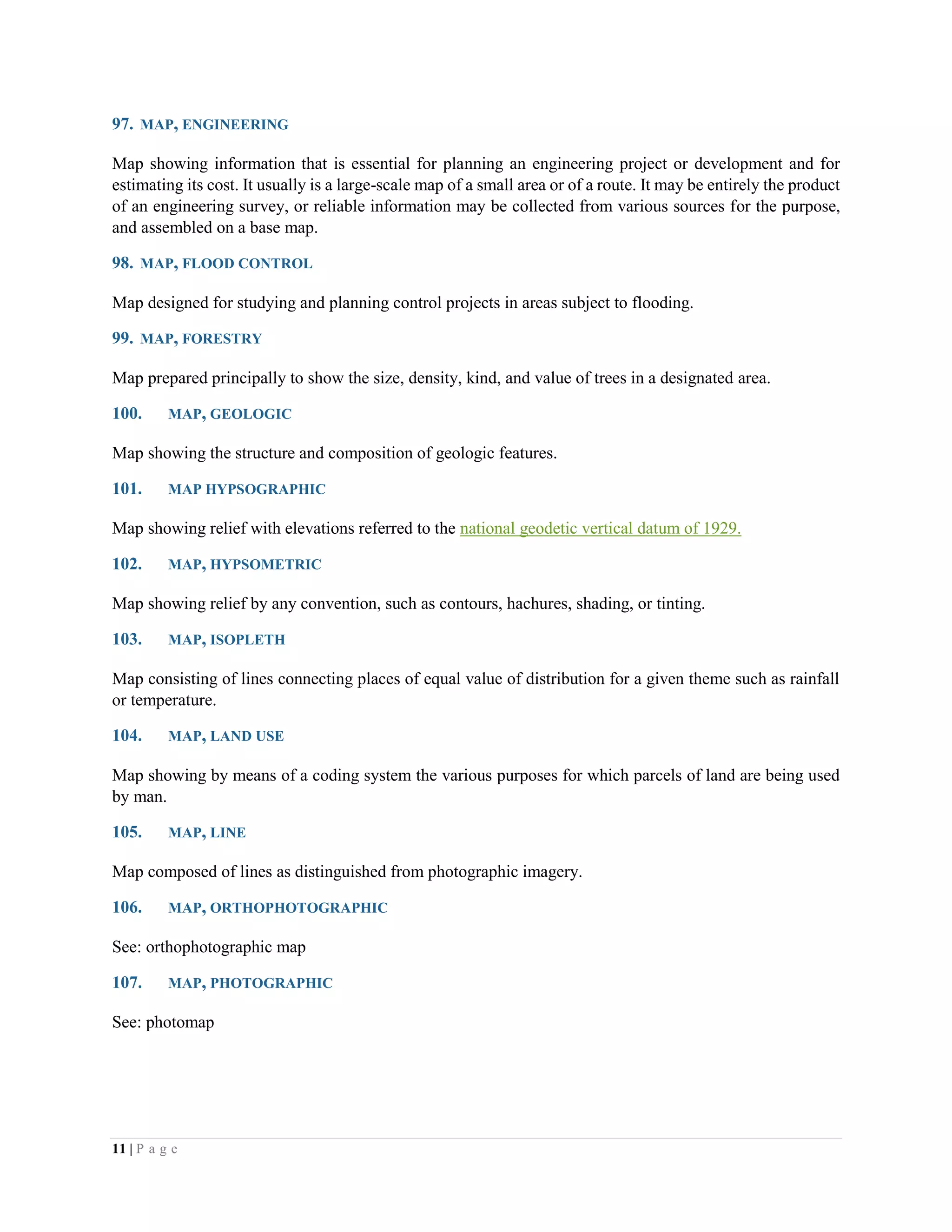 11 | P a g e
97. MAP, ENGINEERING
Map showing information that is essential for planning an engineering project or development and for
estimating its cost. It usually is a large-scale map of a small area or of a route. It may be entirely the product
of an engineering survey, or reliable information may be collected from various sources for the purpose,
and assembled on a base map.
98. MAP, FLOOD CONTROL
Map designed for studying and planning control projects in areas subject to flooding.
99. MAP, FORESTRY
Map prepared principally to show the size, density, kind, and value of trees in a designated area.
100. MAP, GEOLOGIC
Map showing the structure and composition of geologic features.
101. MAP HYPSOGRAPHIC
Map showing relief with elevations referred to the national geodetic vertical datum of 1929.
102. MAP, HYPSOMETRIC
Map showing relief by any convention, such as contours, hachures, shading, or tinting.
103. MAP, ISOPLETH
Map consisting of lines connecting places of equal value of distribution for a given theme such as rainfall
or temperature.
104. MAP, LAND USE
Map showing by means of a coding system the various purposes for which parcels of land are being used
by man.
105. MAP, LINE
Map composed of lines as distinguished from photographic imagery.
106. MAP, ORTHOPHOTOGRAPHIC
See: orthophotographic map
107. MAP, PHOTOGRAPHIC
See: photomap
 