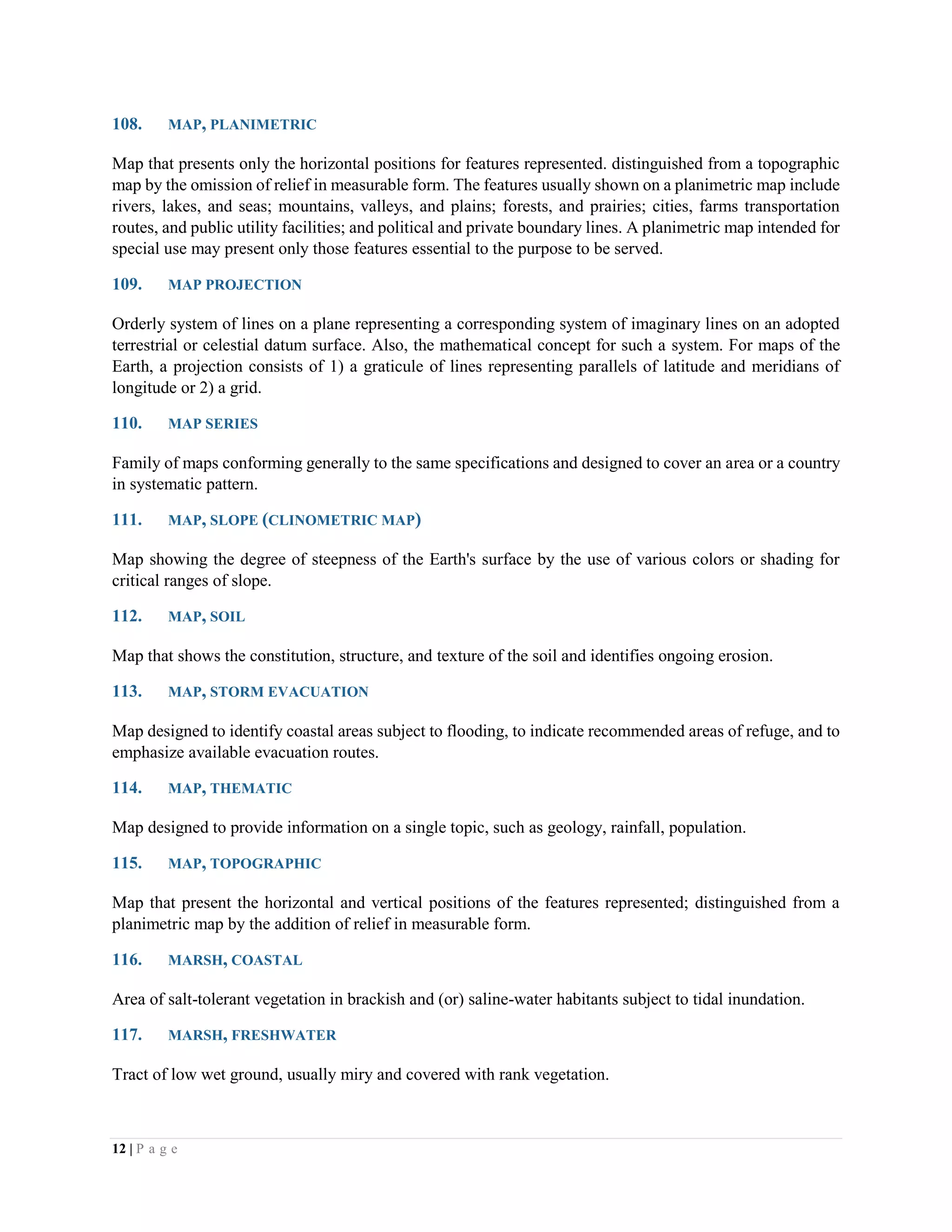 12 | P a g e
108. MAP, PLANIMETRIC
Map that presents only the horizontal positions for features represented. distinguished from a topographic
map by the omission of relief in measurable form. The features usually shown on a planimetric map include
rivers, lakes, and seas; mountains, valleys, and plains; forests, and prairies; cities, farms transportation
routes, and public utility facilities; and political and private boundary lines. A planimetric map intended for
special use may present only those features essential to the purpose to be served.
109. MAP PROJECTION
Orderly system of lines on a plane representing a corresponding system of imaginary lines on an adopted
terrestrial or celestial datum surface. Also, the mathematical concept for such a system. For maps of the
Earth, a projection consists of 1) a graticule of lines representing parallels of latitude and meridians of
longitude or 2) a grid.
110. MAP SERIES
Family of maps conforming generally to the same specifications and designed to cover an area or a country
in systematic pattern.
111. MAP, SLOPE (CLINOMETRIC MAP)
Map showing the degree of steepness of the Earth's surface by the use of various colors or shading for
critical ranges of slope.
112. MAP, SOIL
Map that shows the constitution, structure, and texture of the soil and identifies ongoing erosion.
113. MAP, STORM EVACUATION
Map designed to identify coastal areas subject to flooding, to indicate recommended areas of refuge, and to
emphasize available evacuation routes.
114. MAP, THEMATIC
Map designed to provide information on a single topic, such as geology, rainfall, population.
115. MAP, TOPOGRAPHIC
Map that present the horizontal and vertical positions of the features represented; distinguished from a
planimetric map by the addition of relief in measurable form.
116. MARSH, COASTAL
Area of salt-tolerant vegetation in brackish and (or) saline-water habitants subject to tidal inundation.
117. MARSH, FRESHWATER
Tract of low wet ground, usually miry and covered with rank vegetation.
 