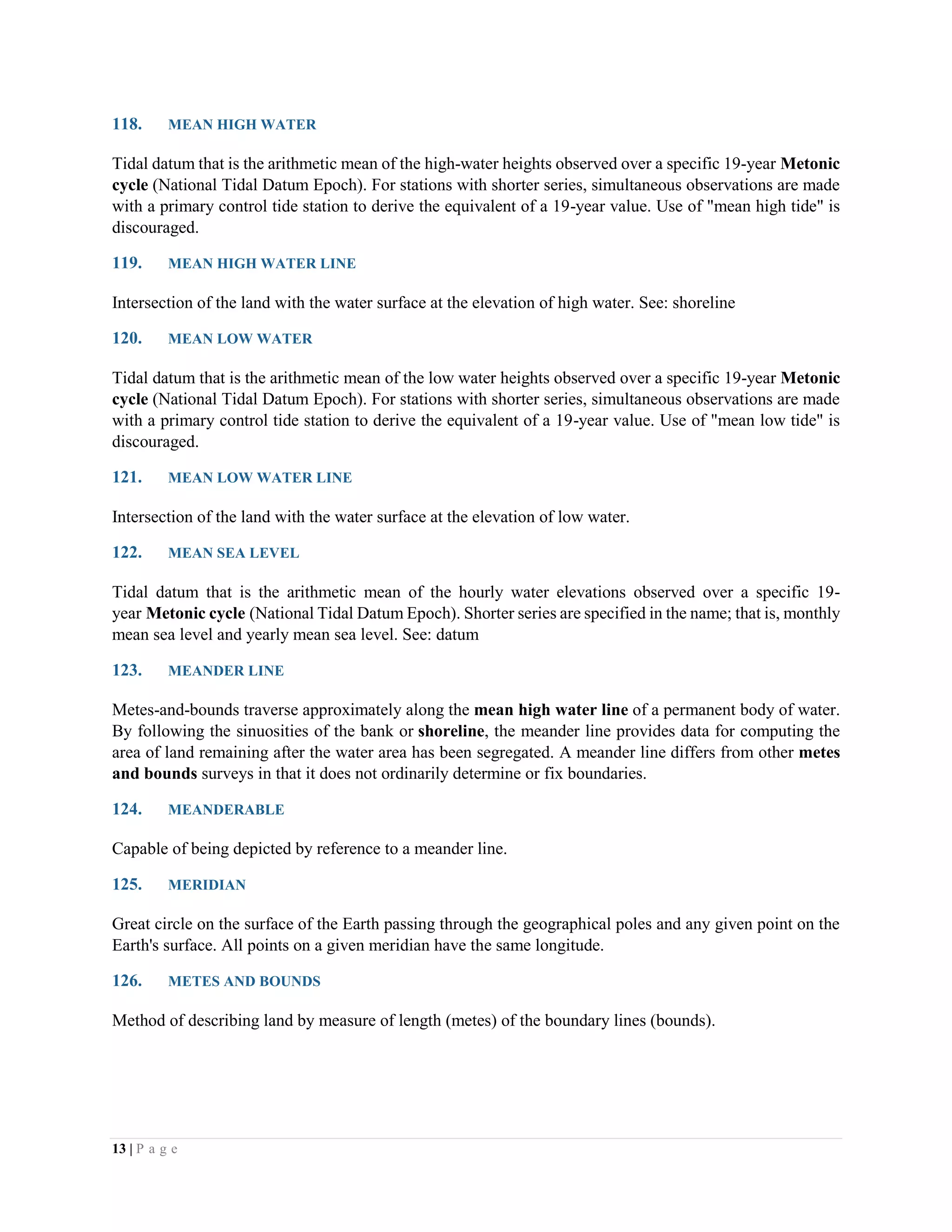 13 | P a g e
118. MEAN HIGH WATER
Tidal datum that is the arithmetic mean of the high-water heights observed over a specific 19-year Metonic
cycle (National Tidal Datum Epoch). For stations with shorter series, simultaneous observations are made
with a primary control tide station to derive the equivalent of a 19-year value. Use of "mean high tide" is
discouraged.
119. MEAN HIGH WATER LINE
Intersection of the land with the water surface at the elevation of high water. See: shoreline
120. MEAN LOW WATER
Tidal datum that is the arithmetic mean of the low water heights observed over a specific 19-year Metonic
cycle (National Tidal Datum Epoch). For stations with shorter series, simultaneous observations are made
with a primary control tide station to derive the equivalent of a 19-year value. Use of "mean low tide" is
discouraged.
121. MEAN LOW WATER LINE
Intersection of the land with the water surface at the elevation of low water.
122. MEAN SEA LEVEL
Tidal datum that is the arithmetic mean of the hourly water elevations observed over a specific 19-
year Metonic cycle (National Tidal Datum Epoch). Shorter series are specified in the name; that is, monthly
mean sea level and yearly mean sea level. See: datum
123. MEANDER LINE
Metes-and-bounds traverse approximately along the mean high water line of a permanent body of water.
By following the sinuosities of the bank or shoreline, the meander line provides data for computing the
area of land remaining after the water area has been segregated. A meander line differs from other metes
and bounds surveys in that it does not ordinarily determine or fix boundaries.
124. MEANDERABLE
Capable of being depicted by reference to a meander line.
125. MERIDIAN
Great circle on the surface of the Earth passing through the geographical poles and any given point on the
Earth's surface. All points on a given meridian have the same longitude.
126. METES AND BOUNDS
Method of describing land by measure of length (metes) of the boundary lines (bounds).
 