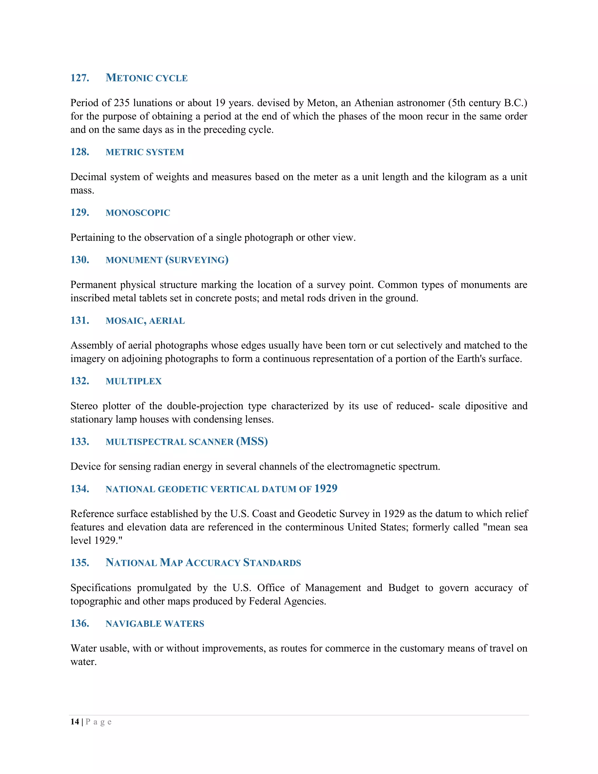 14 | P a g e
127. METONIC CYCLE
Period of 235 lunations or about 19 years. devised by Meton, an Athenian astronomer (5th century B.C.)
for the purpose of obtaining a period at the end of which the phases of the moon recur in the same order
and on the same days as in the preceding cycle.
128. METRIC SYSTEM
Decimal system of weights and measures based on the meter as a unit length and the kilogram as a unit
mass.
129. MONOSCOPIC
Pertaining to the observation of a single photograph or other view.
130. MONUMENT (SURVEYING)
Permanent physical structure marking the location of a survey point. Common types of monuments are
inscribed metal tablets set in concrete posts; and metal rods driven in the ground.
131. MOSAIC, AERIAL
Assembly of aerial photographs whose edges usually have been torn or cut selectively and matched to the
imagery on adjoining photographs to form a continuous representation of a portion of the Earth's surface.
132. MULTIPLEX
Stereo plotter of the double-projection type characterized by its use of reduced- scale dipositive and
stationary lamp houses with condensing lenses.
133. MULTISPECTRAL SCANNER (MSS)
Device for sensing radian energy in several channels of the electromagnetic spectrum.
134. NATIONAL GEODETIC VERTICAL DATUM OF 1929
Reference surface established by the U.S. Coast and Geodetic Survey in 1929 as the datum to which relief
features and elevation data are referenced in the conterminous United States; formerly called "mean sea
level 1929."
135. NATIONAL MAP ACCURACY STANDARDS
Specifications promulgated by the U.S. Office of Management and Budget to govern accuracy of
topographic and other maps produced by Federal Agencies.
136. NAVIGABLE WATERS
Water usable, with or without improvements, as routes for commerce in the customary means of travel on
water.
 