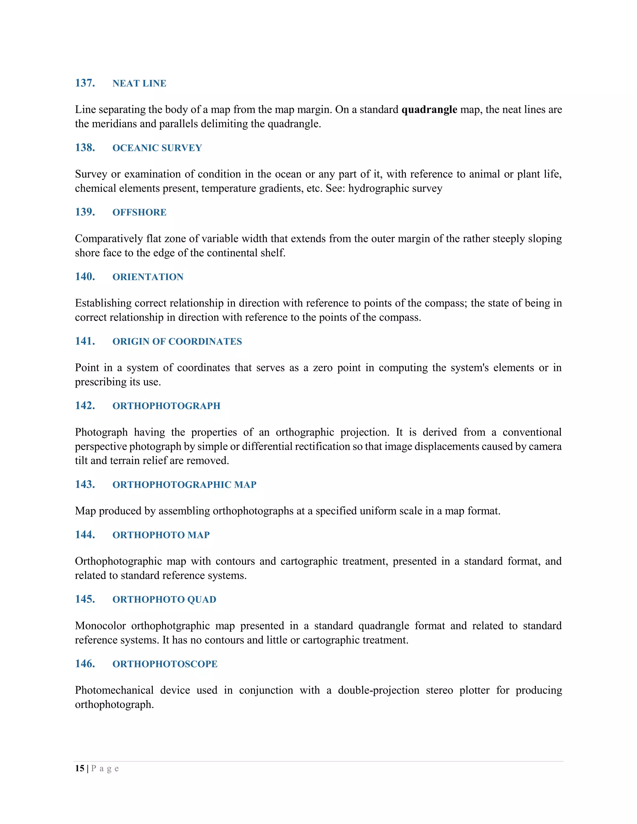 15 | P a g e
137. NEAT LINE
Line separating the body of a map from the map margin. On a standard quadrangle map, the neat lines are
the meridians and parallels delimiting the quadrangle.
138. OCEANIC SURVEY
Survey or examination of condition in the ocean or any part of it, with reference to animal or plant life,
chemical elements present, temperature gradients, etc. See: hydrographic survey
139. OFFSHORE
Comparatively flat zone of variable width that extends from the outer margin of the rather steeply sloping
shore face to the edge of the continental shelf.
140. ORIENTATION
Establishing correct relationship in direction with reference to points of the compass; the state of being in
correct relationship in direction with reference to the points of the compass.
141. ORIGIN OF COORDINATES
Point in a system of coordinates that serves as a zero point in computing the system's elements or in
prescribing its use.
142. ORTHOPHOTOGRAPH
Photograph having the properties of an orthographic projection. It is derived from a conventional
perspective photograph by simple or differential rectification so that image displacements caused by camera
tilt and terrain relief are removed.
143. ORTHOPHOTOGRAPHIC MAP
Map produced by assembling orthophotographs at a specified uniform scale in a map format.
144. ORTHOPHOTO MAP
Orthophotographic map with contours and cartographic treatment, presented in a standard format, and
related to standard reference systems.
145. ORTHOPHOTO QUAD
Monocolor orthophotgraphic map presented in a standard quadrangle format and related to standard
reference systems. It has no contours and little or cartographic treatment.
146. ORTHOPHOTOSCOPE
Photomechanical device used in conjunction with a double-projection stereo plotter for producing
orthophotograph.
 