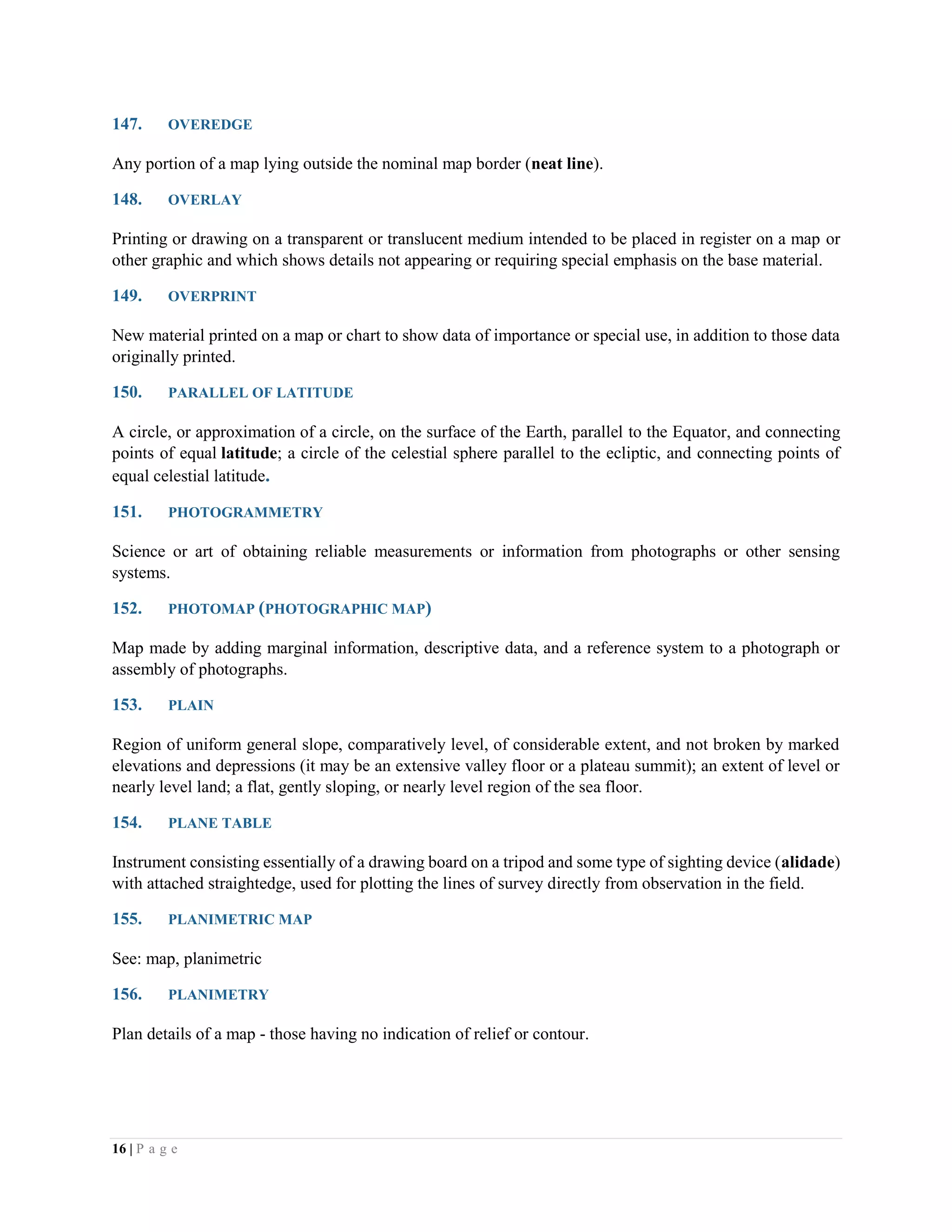 16 | P a g e
147. OVEREDGE
Any portion of a map lying outside the nominal map border (neat line).
148. OVERLAY
Printing or drawing on a transparent or translucent medium intended to be placed in register on a map or
other graphic and which shows details not appearing or requiring special emphasis on the base material.
149. OVERPRINT
New material printed on a map or chart to show data of importance or special use, in addition to those data
originally printed.
150. PARALLEL OF LATITUDE
A circle, or approximation of a circle, on the surface of the Earth, parallel to the Equator, and connecting
points of equal latitude; a circle of the celestial sphere parallel to the ecliptic, and connecting points of
equal celestial latitude.
151. PHOTOGRAMMETRY
Science or art of obtaining reliable measurements or information from photographs or other sensing
systems.
152. PHOTOMAP (PHOTOGRAPHIC MAP)
Map made by adding marginal information, descriptive data, and a reference system to a photograph or
assembly of photographs.
153. PLAIN
Region of uniform general slope, comparatively level, of considerable extent, and not broken by marked
elevations and depressions (it may be an extensive valley floor or a plateau summit); an extent of level or
nearly level land; a flat, gently sloping, or nearly level region of the sea floor.
154. PLANE TABLE
Instrument consisting essentially of a drawing board on a tripod and some type of sighting device (alidade)
with attached straightedge, used for plotting the lines of survey directly from observation in the field.
155. PLANIMETRIC MAP
See: map, planimetric
156. PLANIMETRY
Plan details of a map - those having no indication of relief or contour.
 