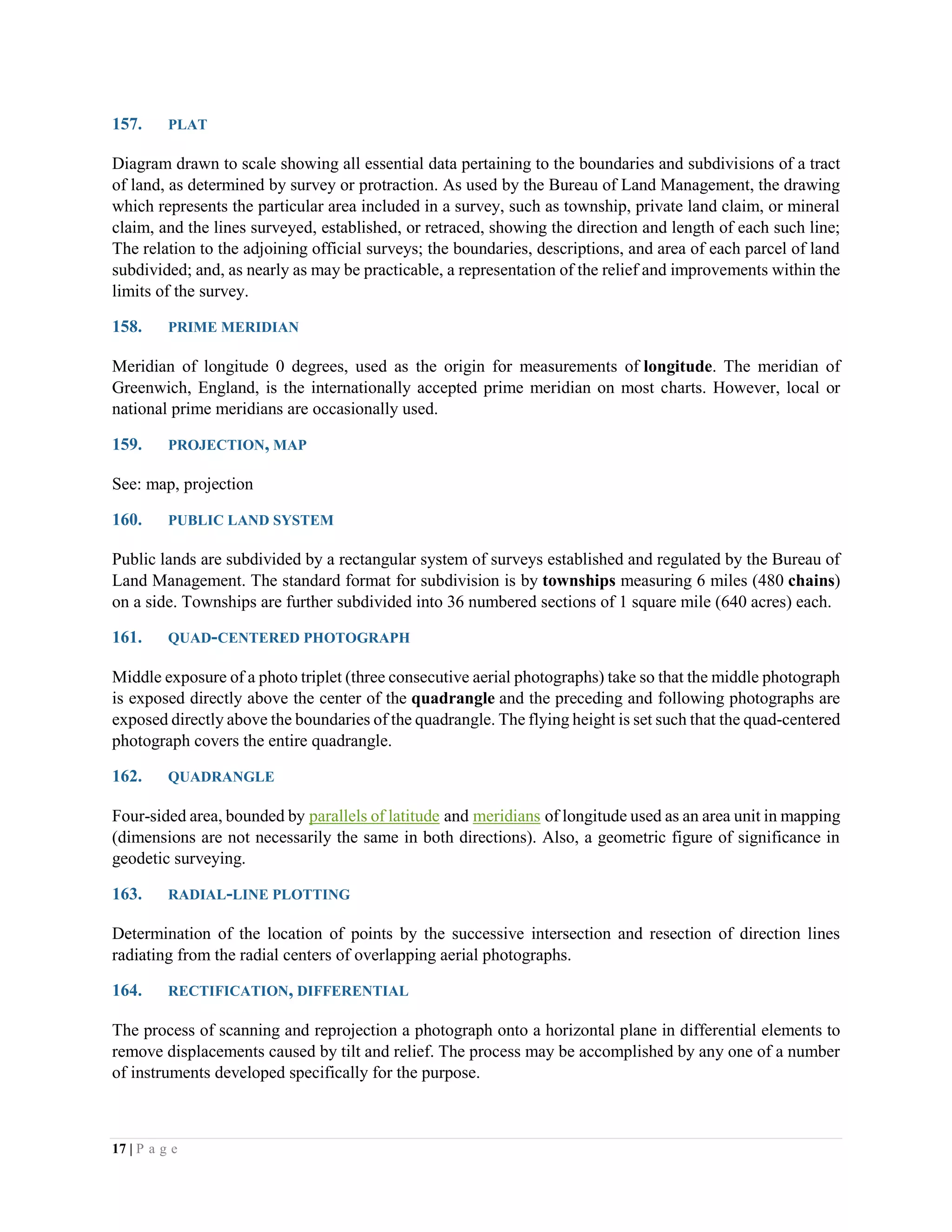 17 | P a g e
157. PLAT
Diagram drawn to scale showing all essential data pertaining to the boundaries and subdivisions of a tract
of land, as determined by survey or protraction. As used by the Bureau of Land Management, the drawing
which represents the particular area included in a survey, such as township, private land claim, or mineral
claim, and the lines surveyed, established, or retraced, showing the direction and length of each such line;
The relation to the adjoining official surveys; the boundaries, descriptions, and area of each parcel of land
subdivided; and, as nearly as may be practicable, a representation of the relief and improvements within the
limits of the survey.
158. PRIME MERIDIAN
Meridian of longitude 0 degrees, used as the origin for measurements of longitude. The meridian of
Greenwich, England, is the internationally accepted prime meridian on most charts. However, local or
national prime meridians are occasionally used.
159. PROJECTION, MAP
See: map, projection
160. PUBLIC LAND SYSTEM
Public lands are subdivided by a rectangular system of surveys established and regulated by the Bureau of
Land Management. The standard format for subdivision is by townships measuring 6 miles (480 chains)
on a side. Townships are further subdivided into 36 numbered sections of 1 square mile (640 acres) each.
161. QUAD-CENTERED PHOTOGRAPH
Middle exposure of a photo triplet (three consecutive aerial photographs) take so that the middle photograph
is exposed directly above the center of the quadrangle and the preceding and following photographs are
exposed directly above the boundaries of the quadrangle. The flying height is set such that the quad-centered
photograph covers the entire quadrangle.
162. QUADRANGLE
Four-sided area, bounded by parallels of latitude and meridians of longitude used as an area unit in mapping
(dimensions are not necessarily the same in both directions). Also, a geometric figure of significance in
geodetic surveying.
163. RADIAL-LINE PLOTTING
Determination of the location of points by the successive intersection and resection of direction lines
radiating from the radial centers of overlapping aerial photographs.
164. RECTIFICATION, DIFFERENTIAL
The process of scanning and reprojection a photograph onto a horizontal plane in differential elements to
remove displacements caused by tilt and relief. The process may be accomplished by any one of a number
of instruments developed specifically for the purpose.
 