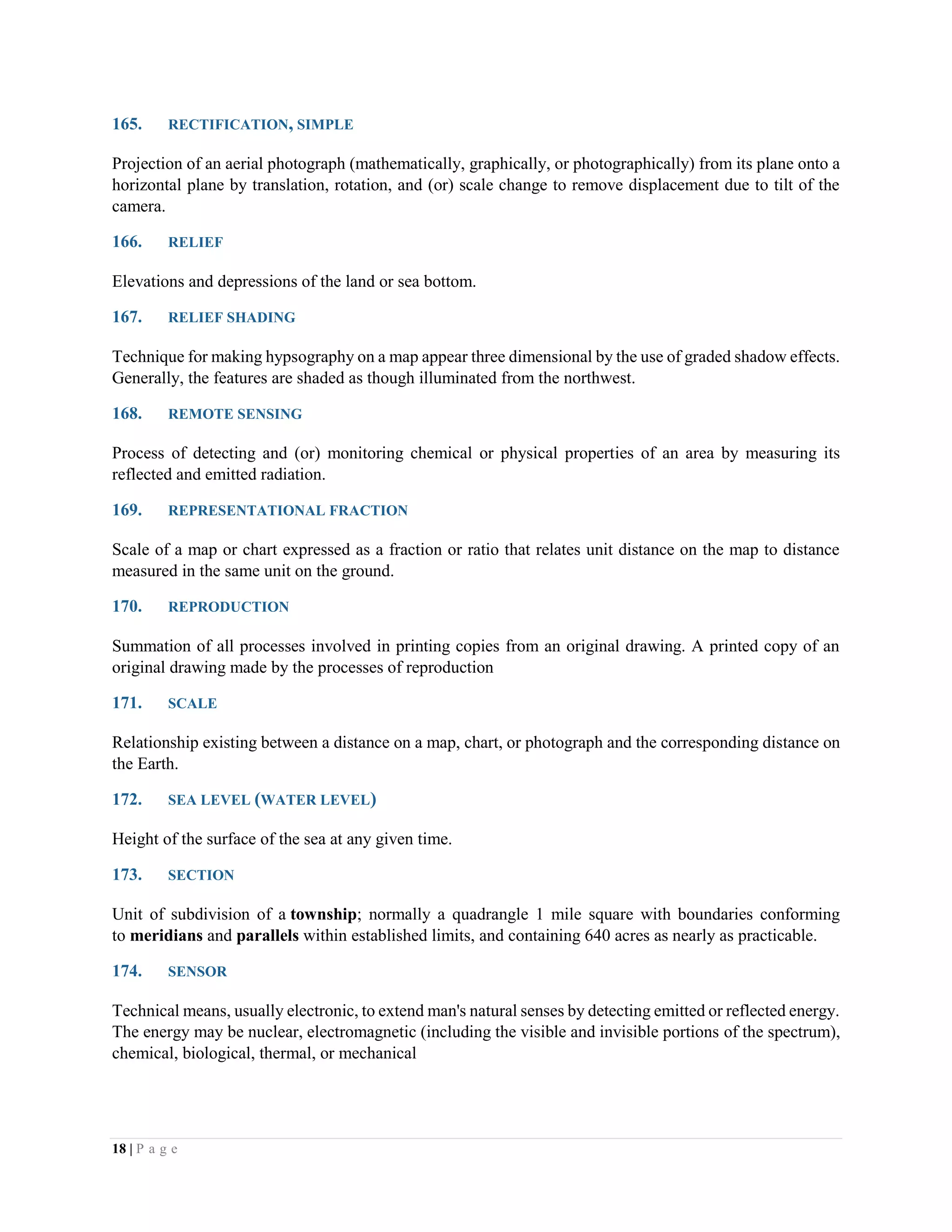 18 | P a g e
165. RECTIFICATION, SIMPLE
Projection of an aerial photograph (mathematically, graphically, or photographically) from its plane onto a
horizontal plane by translation, rotation, and (or) scale change to remove displacement due to tilt of the
camera.
166. RELIEF
Elevations and depressions of the land or sea bottom.
167. RELIEF SHADING
Technique for making hypsography on a map appear three dimensional by the use of graded shadow effects.
Generally, the features are shaded as though illuminated from the northwest.
168. REMOTE SENSING
Process of detecting and (or) monitoring chemical or physical properties of an area by measuring its
reflected and emitted radiation.
169. REPRESENTATIONAL FRACTION
Scale of a map or chart expressed as a fraction or ratio that relates unit distance on the map to distance
measured in the same unit on the ground.
170. REPRODUCTION
Summation of all processes involved in printing copies from an original drawing. A printed copy of an
original drawing made by the processes of reproduction
171. SCALE
Relationship existing between a distance on a map, chart, or photograph and the corresponding distance on
the Earth.
172. SEA LEVEL (WATER LEVEL)
Height of the surface of the sea at any given time.
173. SECTION
Unit of subdivision of a township; normally a quadrangle 1 mile square with boundaries conforming
to meridians and parallels within established limits, and containing 640 acres as nearly as practicable.
174. SENSOR
Technical means, usually electronic, to extend man's natural senses by detecting emitted or reflected energy.
The energy may be nuclear, electromagnetic (including the visible and invisible portions of the spectrum),
chemical, biological, thermal, or mechanical
 