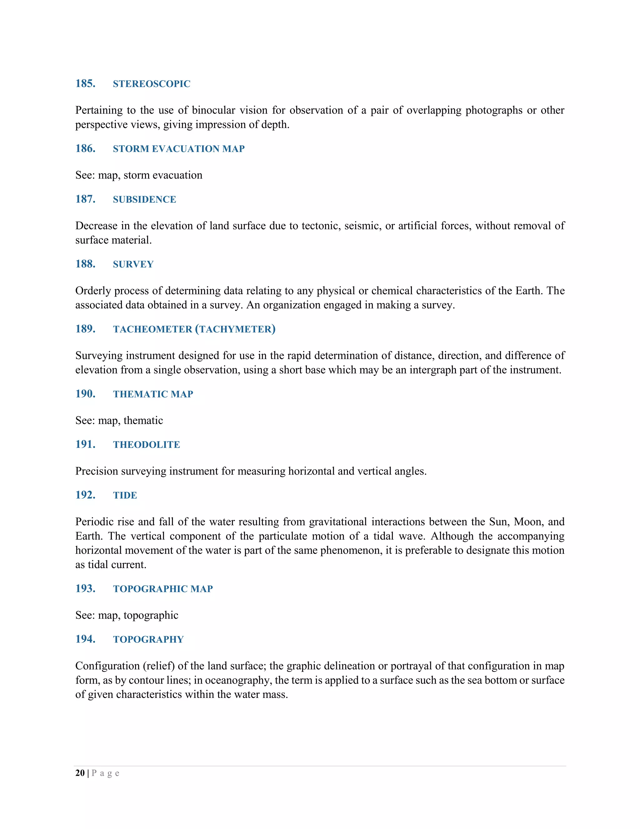 20 | P a g e
185. STEREOSCOPIC
Pertaining to the use of binocular vision for observation of a pair of overlapping photographs or other
perspective views, giving impression of depth.
186. STORM EVACUATION MAP
See: map, storm evacuation
187. SUBSIDENCE
Decrease in the elevation of land surface due to tectonic, seismic, or artificial forces, without removal of
surface material.
188. SURVEY
Orderly process of determining data relating to any physical or chemical characteristics of the Earth. The
associated data obtained in a survey. An organization engaged in making a survey.
189. TACHEOMETER (TACHYMETER)
Surveying instrument designed for use in the rapid determination of distance, direction, and difference of
elevation from a single observation, using a short base which may be an intergraph part of the instrument.
190. THEMATIC MAP
See: map, thematic
191. THEODOLITE
Precision surveying instrument for measuring horizontal and vertical angles.
192. TIDE
Periodic rise and fall of the water resulting from gravitational interactions between the Sun, Moon, and
Earth. The vertical component of the particulate motion of a tidal wave. Although the accompanying
horizontal movement of the water is part of the same phenomenon, it is preferable to designate this motion
as tidal current.
193. TOPOGRAPHIC MAP
See: map, topographic
194. TOPOGRAPHY
Configuration (relief) of the land surface; the graphic delineation or portrayal of that configuration in map
form, as by contour lines; in oceanography, the term is applied to a surface such as the sea bottom or surface
of given characteristics within the water mass.
 