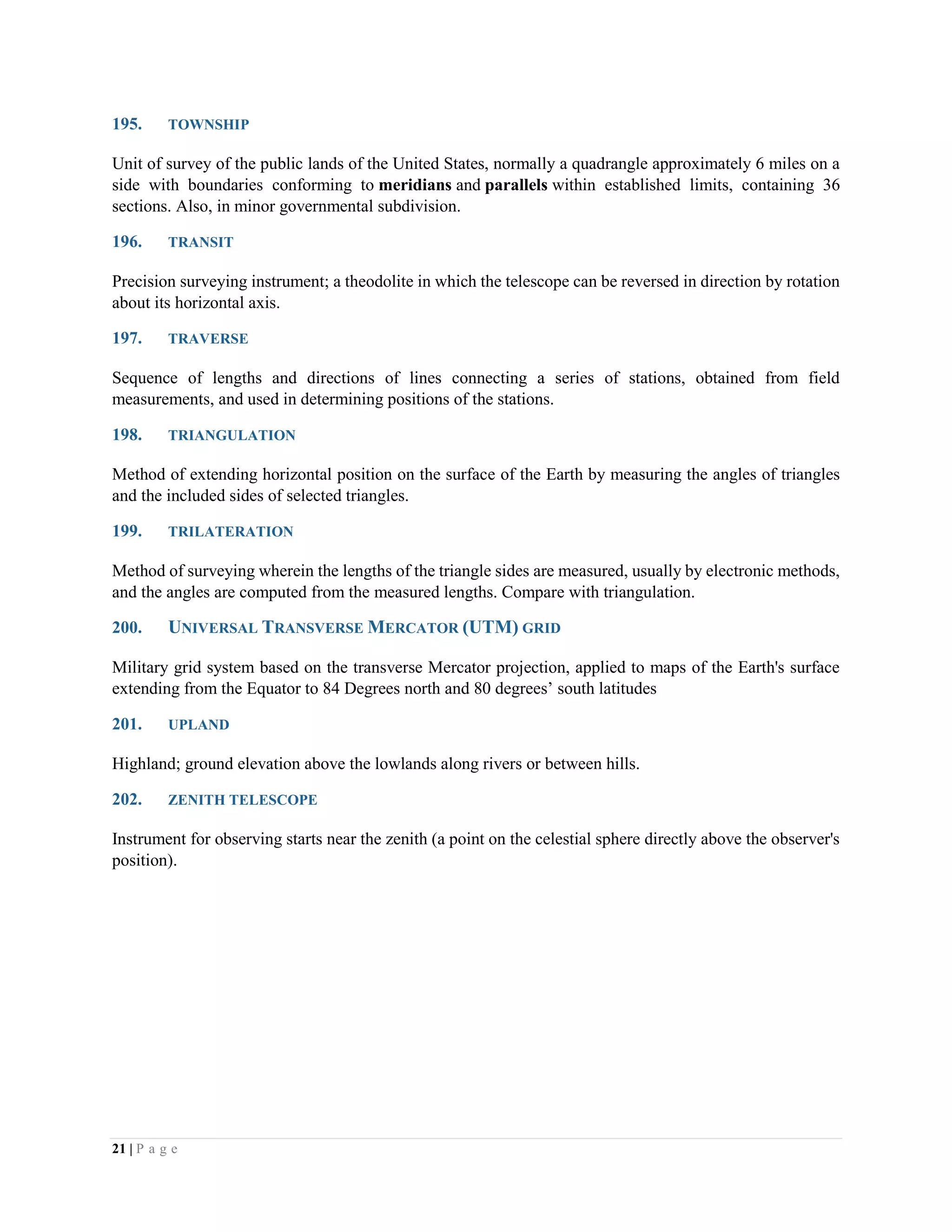 21 | P a g e
195. TOWNSHIP
Unit of survey of the public lands of the United States, normally a quadrangle approximately 6 miles on a
side with boundaries conforming to meridians and parallels within established limits, containing 36
sections. Also, in minor governmental subdivision.
196. TRANSIT
Precision surveying instrument; a theodolite in which the telescope can be reversed in direction by rotation
about its horizontal axis.
197. TRAVERSE
Sequence of lengths and directions of lines connecting a series of stations, obtained from field
measurements, and used in determining positions of the stations.
198. TRIANGULATION
Method of extending horizontal position on the surface of the Earth by measuring the angles of triangles
and the included sides of selected triangles.
199. TRILATERATION
Method of surveying wherein the lengths of the triangle sides are measured, usually by electronic methods,
and the angles are computed from the measured lengths. Compare with triangulation.
200. UNIVERSAL TRANSVERSE MERCATOR (UTM) GRID
Military grid system based on the transverse Mercator projection, applied to maps of the Earth's surface
extending from the Equator to 84 Degrees north and 80 degrees’ south latitudes
201. UPLAND
Highland; ground elevation above the lowlands along rivers or between hills.
202. ZENITH TELESCOPE
Instrument for observing starts near the zenith (a point on the celestial sphere directly above the observer's
position).
 