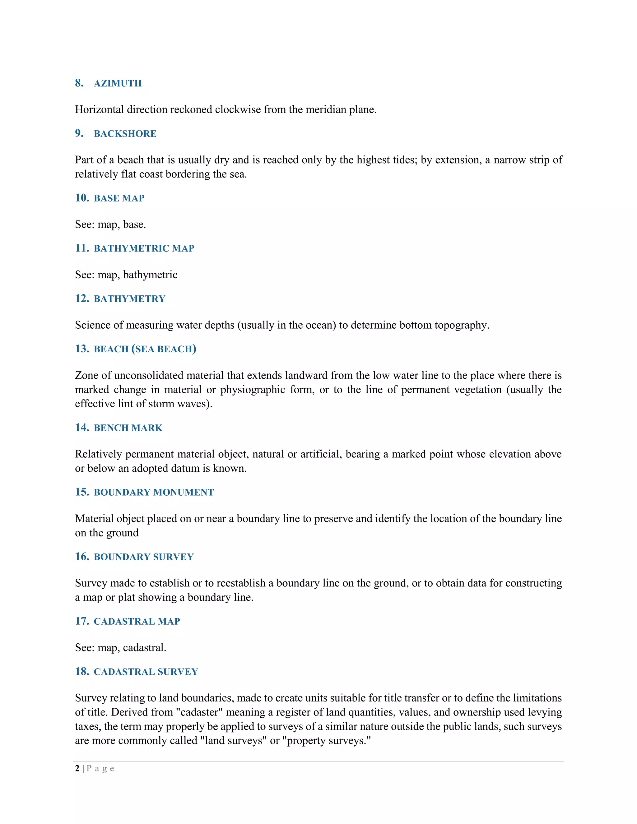 2 | P a g e
8. AZIMUTH
Horizontal direction reckoned clockwise from the meridian plane.
9. BACKSHORE
Part of a beach that is usually dry and is reached only by the highest tides; by extension, a narrow strip of
relatively flat coast bordering the sea.
10. BASE MAP
See: map, base.
11. BATHYMETRIC MAP
See: map, bathymetric
12. BATHYMETRY
Science of measuring water depths (usually in the ocean) to determine bottom topography.
13. BEACH (SEA BEACH)
Zone of unconsolidated material that extends landward from the low water line to the place where there is
marked change in material or physiographic form, or to the line of permanent vegetation (usually the
effective lint of storm waves).
14. BENCH MARK
Relatively permanent material object, natural or artificial, bearing a marked point whose elevation above
or below an adopted datum is known.
15. BOUNDARY MONUMENT
Material object placed on or near a boundary line to preserve and identify the location of the boundary line
on the ground
16. BOUNDARY SURVEY
Survey made to establish or to reestablish a boundary line on the ground, or to obtain data for constructing
a map or plat showing a boundary line.
17. CADASTRAL MAP
See: map, cadastral.
18. CADASTRAL SURVEY
Survey relating to land boundaries, made to create units suitable for title transfer or to define the limitations
of title. Derived from "cadaster" meaning a register of land quantities, values, and ownership used levying
taxes, the term may properly be applied to surveys of a similar nature outside the public lands, such surveys
are more commonly called "land surveys" or "property surveys."
 