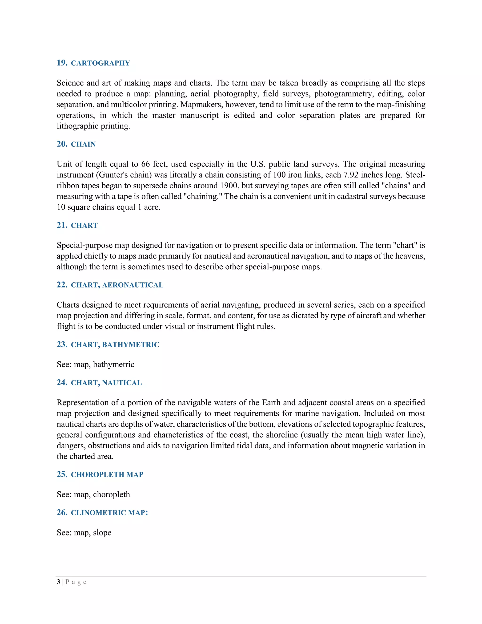 3 | P a g e
19. CARTOGRAPHY
Science and art of making maps and charts. The term may be taken broadly as comprising all the steps
needed to produce a map: planning, aerial photography, field surveys, photogrammetry, editing, color
separation, and multicolor printing. Mapmakers, however, tend to limit use of the term to the map-finishing
operations, in which the master manuscript is edited and color separation plates are prepared for
lithographic printing.
20. CHAIN
Unit of length equal to 66 feet, used especially in the U.S. public land surveys. The original measuring
instrument (Gunter's chain) was literally a chain consisting of 100 iron links, each 7.92 inches long. Steel-
ribbon tapes began to supersede chains around 1900, but surveying tapes are often still called "chains" and
measuring with a tape is often called "chaining." The chain is a convenient unit in cadastral surveys because
10 square chains equal 1 acre.
21. CHART
Special-purpose map designed for navigation or to present specific data or information. The term "chart" is
applied chiefly to maps made primarily for nautical and aeronautical navigation, and to maps of the heavens,
although the term is sometimes used to describe other special-purpose maps.
22. CHART, AERONAUTICAL
Charts designed to meet requirements of aerial navigating, produced in several series, each on a specified
map projection and differing in scale, format, and content, for use as dictated by type of aircraft and whether
flight is to be conducted under visual or instrument flight rules.
23. CHART, BATHYMETRIC
See: map, bathymetric
24. CHART, NAUTICAL
Representation of a portion of the navigable waters of the Earth and adjacent coastal areas on a specified
map projection and designed specifically to meet requirements for marine navigation. Included on most
nautical charts are depths of water, characteristics of the bottom, elevations of selected topographic features,
general configurations and characteristics of the coast, the shoreline (usually the mean high water line),
dangers, obstructions and aids to navigation limited tidal data, and information about magnetic variation in
the charted area.
25. CHOROPLETH MAP
See: map, choropleth
26. CLINOMETRIC MAP:
See: map, slope
 