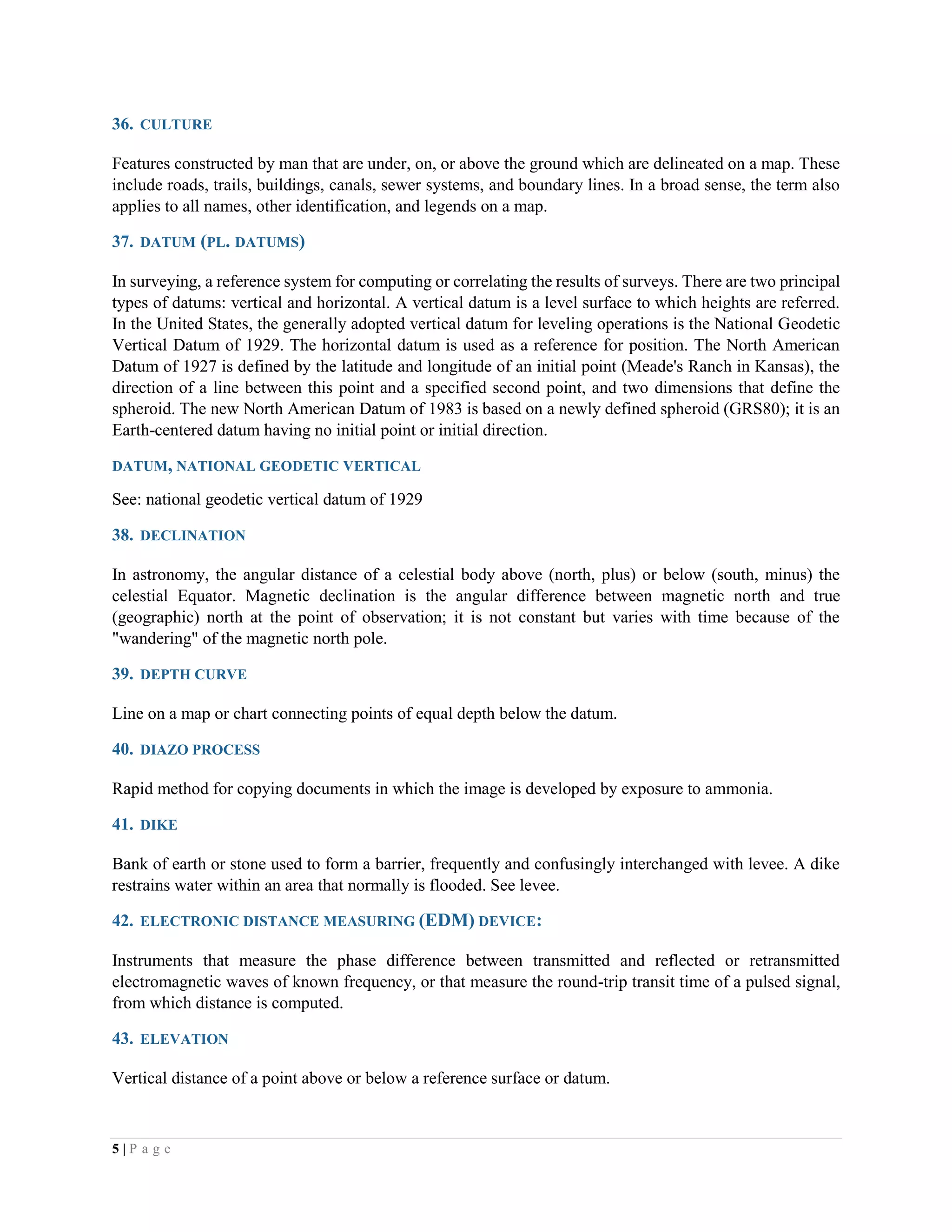 5 | P a g e
36. CULTURE
Features constructed by man that are under, on, or above the ground which are delineated on a map. These
include roads, trails, buildings, canals, sewer systems, and boundary lines. In a broad sense, the term also
applies to all names, other identification, and legends on a map.
37. DATUM (PL. DATUMS)
In surveying, a reference system for computing or correlating the results of surveys. There are two principal
types of datums: vertical and horizontal. A vertical datum is a level surface to which heights are referred.
In the United States, the generally adopted vertical datum for leveling operations is the National Geodetic
Vertical Datum of 1929. The horizontal datum is used as a reference for position. The North American
Datum of 1927 is defined by the latitude and longitude of an initial point (Meade's Ranch in Kansas), the
direction of a line between this point and a specified second point, and two dimensions that define the
spheroid. The new North American Datum of 1983 is based on a newly defined spheroid (GRS80); it is an
Earth-centered datum having no initial point or initial direction.
DATUM, NATIONAL GEODETIC VERTICAL
See: national geodetic vertical datum of 1929
38. DECLINATION
In astronomy, the angular distance of a celestial body above (north, plus) or below (south, minus) the
celestial Equator. Magnetic declination is the angular difference between magnetic north and true
(geographic) north at the point of observation; it is not constant but varies with time because of the
"wandering" of the magnetic north pole.
39. DEPTH CURVE
Line on a map or chart connecting points of equal depth below the datum.
40. DIAZO PROCESS
Rapid method for copying documents in which the image is developed by exposure to ammonia.
41. DIKE
Bank of earth or stone used to form a barrier, frequently and confusingly interchanged with levee. A dike
restrains water within an area that normally is flooded. See levee.
42. ELECTRONIC DISTANCE MEASURING (EDM) DEVICE:
Instruments that measure the phase difference between transmitted and reflected or retransmitted
electromagnetic waves of known frequency, or that measure the round-trip transit time of a pulsed signal,
from which distance is computed.
43. ELEVATION
Vertical distance of a point above or below a reference surface or datum.
 