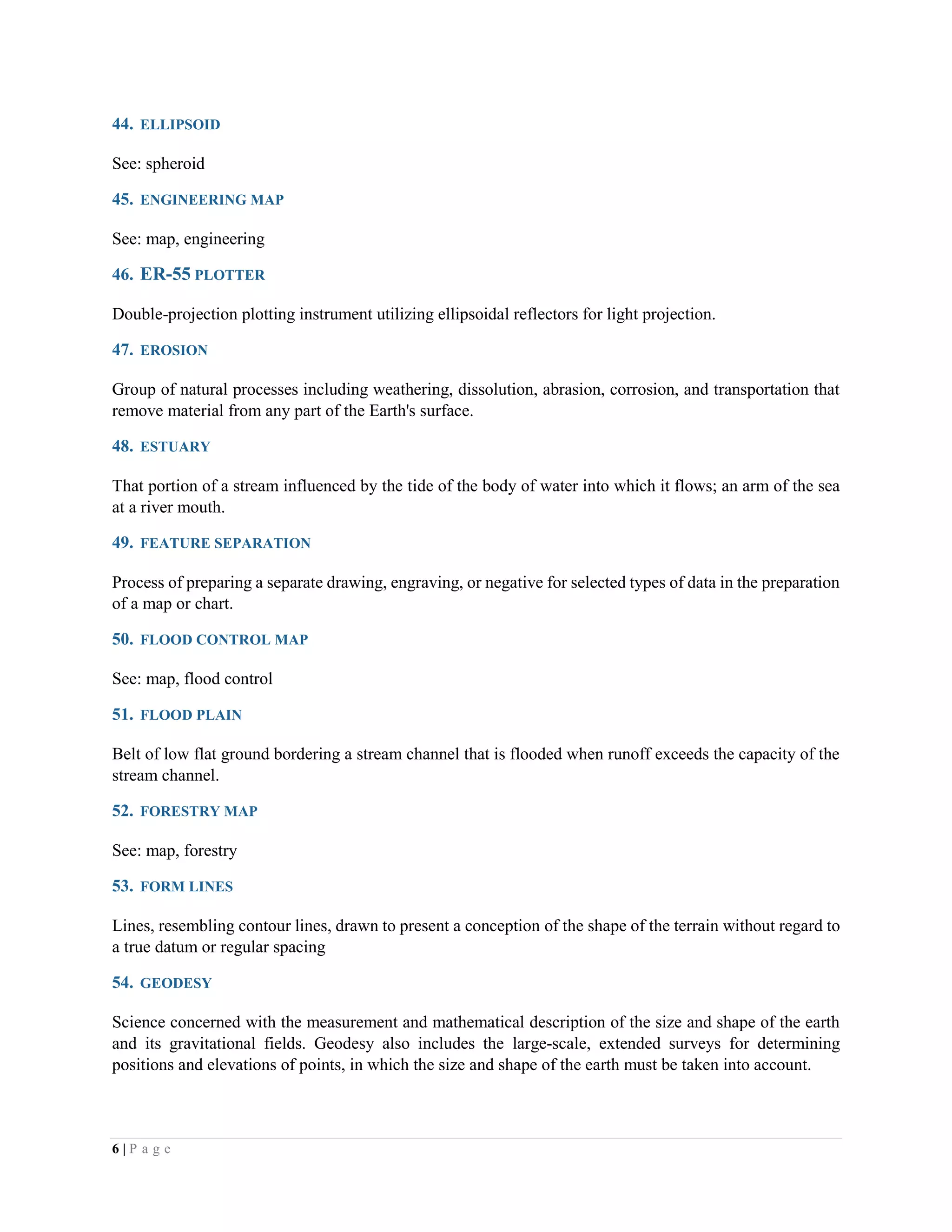 6 | P a g e
44. ELLIPSOID
See: spheroid
45. ENGINEERING MAP
See: map, engineering
46. ER-55 PLOTTER
Double-projection plotting instrument utilizing ellipsoidal reflectors for light projection.
47. EROSION
Group of natural processes including weathering, dissolution, abrasion, corrosion, and transportation that
remove material from any part of the Earth's surface.
48. ESTUARY
That portion of a stream influenced by the tide of the body of water into which it flows; an arm of the sea
at a river mouth.
49. FEATURE SEPARATION
Process of preparing a separate drawing, engraving, or negative for selected types of data in the preparation
of a map or chart.
50. FLOOD CONTROL MAP
See: map, flood control
51. FLOOD PLAIN
Belt of low flat ground bordering a stream channel that is flooded when runoff exceeds the capacity of the
stream channel.
52. FORESTRY MAP
See: map, forestry
53. FORM LINES
Lines, resembling contour lines, drawn to present a conception of the shape of the terrain without regard to
a true datum or regular spacing
54. GEODESY
Science concerned with the measurement and mathematical description of the size and shape of the earth
and its gravitational fields. Geodesy also includes the large-scale, extended surveys for determining
positions and elevations of points, in which the size and shape of the earth must be taken into account.
 