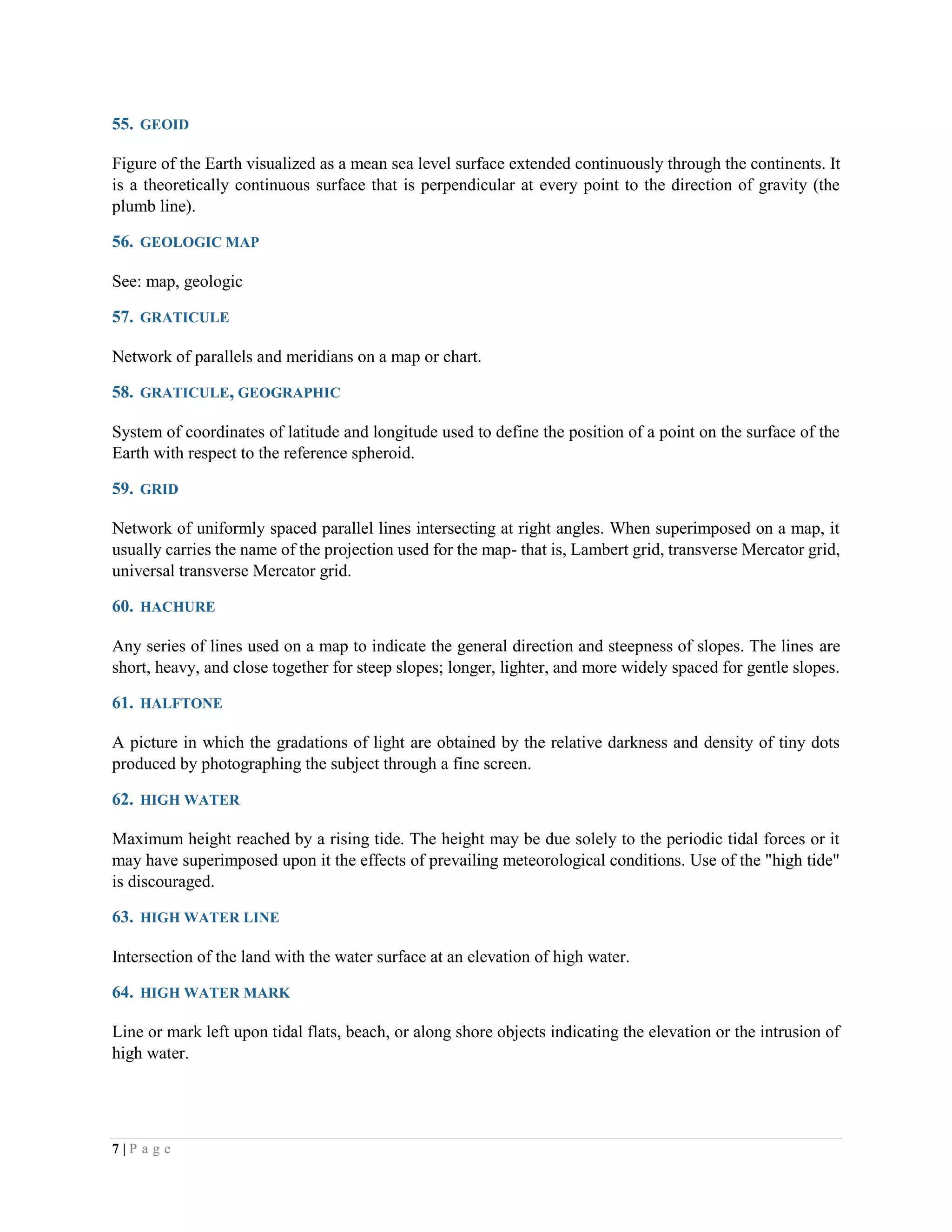 7 | P a g e
55. GEOID
Figure of the Earth visualized as a mean sea level surface extended continuously through the continents. It
is a theoretically continuous surface that is perpendicular at every point to the direction of gravity (the
plumb line).
56. GEOLOGIC MAP
See: map, geologic
57. GRATICULE
Network of parallels and meridians on a map or chart.
58. GRATICULE, GEOGRAPHIC
System of coordinates of latitude and longitude used to define the position of a point on the surface of the
Earth with respect to the reference spheroid.
59. GRID
Network of uniformly spaced parallel lines intersecting at right angles. When superimposed on a map, it
usually carries the name of the projection used for the map- that is, Lambert grid, transverse Mercator grid,
universal transverse Mercator grid.
60. HACHURE
Any series of lines used on a map to indicate the general direction and steepness of slopes. The lines are
short, heavy, and close together for steep slopes; longer, lighter, and more widely spaced for gentle slopes.
61. HALFTONE
A picture in which the gradations of light are obtained by the relative darkness and density of tiny dots
produced by photographing the subject through a fine screen.
62. HIGH WATER
Maximum height reached by a rising tide. The height may be due solely to the periodic tidal forces or it
may have superimposed upon it the effects of prevailing meteorological conditions. Use of the "high tide"
is discouraged.
63. HIGH WATER LINE
Intersection of the land with the water surface at an elevation of high water.
64. HIGH WATER MARK
Line or mark left upon tidal flats, beach, or along shore objects indicating the elevation or the intrusion of
high water.
 