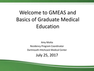 Welcome to GMEAS and
Basics of Graduate Medical
Education
Amy Motta
Residency Program Coordinator
Dartmouth-Hitchcock Medical Center
July 25, 2017
 