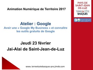 Animation Numérique de Territoire 2017
Atelier : Google
Avoir une « Google My Business » et connaître
les outils gratuits de Google
Jeudi 23 février
Jai-Alai de Saint-Jean-de-Luz
www. terreetcotebasques-pro.jimdo.com
 