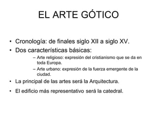 EL ARTE GÓTICO
• Cronología: de finales siglo XII a siglo XV.
• Dos características básicas:
– Arte religioso: expresión del cristianismo que se da en
toda Europa.
– Arte urbano: expresión de la fuerza emergente de la
ciudad.
• La principal de las artes será la Arquitectura.
• El edificio más representativo será la catedral.
 