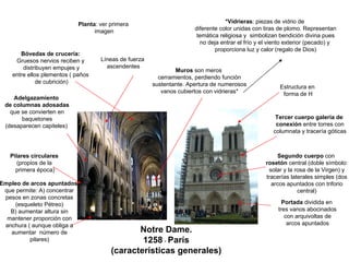 Notre Dame.
1258 - París
(características generales)
Pilares circulares
(propios de la
primera época)
Portada dividida en
tres vanos abocinados
con arquivoltas de
arcos apuntados
Segundo cuerpo con
rosetón central (doble símbolo:
solar y la rosa de la Virgen) y
tracerías laterales simples (dos
arcos apuntados con triforio
central)
Bóvedas de crucería:
Gruesos nervios reciben y
distribuyen empujes y
entre ellos plementos ( paños
de cubrición)
Tercer cuerpo galería de
conexión entre torres con
columnata y tracería góticas
Adelgazamiento
de columnas adosadas
que se convierten en
baquetones
(desaparecen capiteles)
Muros son meros
cerramientos, perdiendo función
sustentante. Apertura de numerosos
vanos cubiertos con vidrieras*
*Vidrieras: piezas de vidrio de
diferente color unidas con tiras de plomo. Representan
temática religiosa y simbolizan bendición divina pues
no deja entrar el frío y el viento exterior (pecado) y
proporciona luz y calor (regalo de Dios)
Empleo de arcos apuntados
que permite: A) concentrar
pesos en zonas concretas
(esqueleto Pétreo)
B) aumentar altura sin
mantener proporción con
anchura ( aunque obliga a
aumentar número de
pilares)
Líneas de fuerza
ascendentes
Planta: ver primera
imagen
Estructura en
forma de H
 