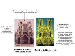 Catedral de Amiens
S.XIII. Gòtico clásico
Catedral de Reims - 1254
Características generales: arcos apuntados,
vaciamientos de muros, verticalidad, etc.
Empleo de remates:
pináculos
gablete
(moldura angular
que corona vanos) Abundante decoración a
la que se le puede seguir
añadiendo más sin que
se resienta su concepción
original (simboliza la
naturaleza continuamente
cambiante frente al concepto
de estático, permanente y eterno
del románico)
Muros horadados
decorados con abundante
tracería calada
 