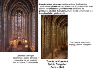 Tomás de Cormont
Sainte Chapelle.
París - 1246
Características generales: adelgazamiento de elementos
sustentantes (pilares con baquetones que se corresponden en el
exterior con arbotantes y contrafuertes rematados de
pináculos, bóvedas de crucería, muros meros cerramientos con
tracería calada y vidrieras, etc.
Dos cuerpos: inferior una
cripta y superior una iglesia
Destinado a albergar
la corona de espina de Cristo
recuperada por los cruzados
tras la toma de Constantinopla
 