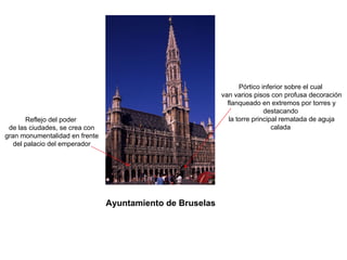 Ayuntamiento de Bruselas
Reflejo del poder
de las ciudades, se crea con
gran monumentalidad en frente
del palacio del emperador
Pórtico inferior sobre el cual
van varios pisos con profusa decoración
flanqueado en extremos por torres y
destacando
la torre principal rematada de aguja
calada
 